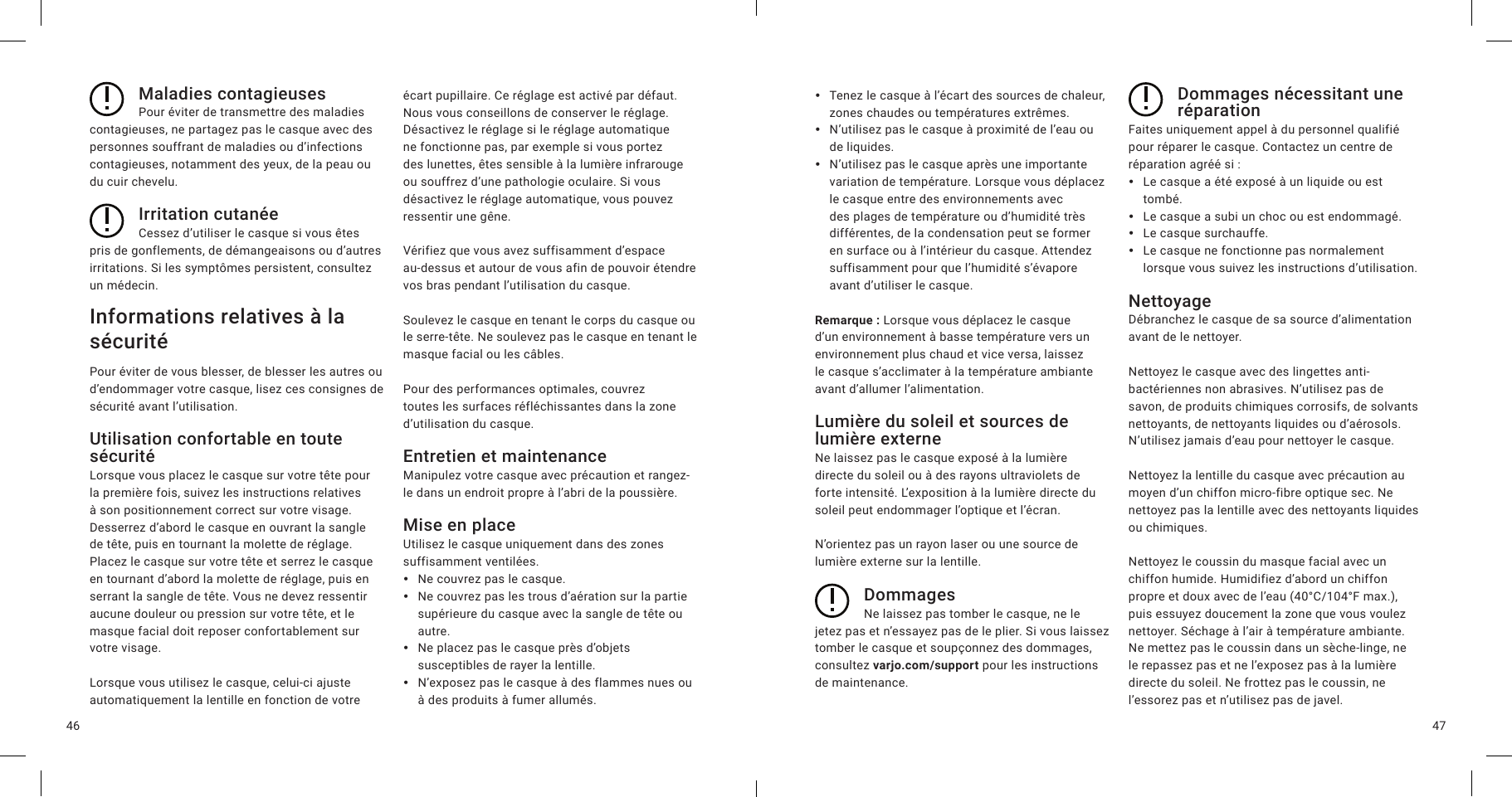 4746Maladies contagieusesPour éviter de transmettre des maladies contagieuses, ne partagez pas le casque avec des personnes souffrant de maladies ou d’infections contagieuses, notamment des yeux, de la peau ou du cuir chevelu.Irritation cutanéeCessez d’utiliser le casque si vous êtes pris de gonflements, de démangeaisons ou d’autres irritations. Si les symptômes persistent, consultez un médecin.Informations relatives à la sécuritéPour éviter de vous blesser, de blesser les autres ou d’endommager votre casque, lisez ces consignes de sécurité avant l’utilisation.Utilisation confortable en toute sécuritéLorsque vous placez le casque sur votre tête pour la première fois, suivez les instructions relatives à son positionnement correct sur votre visage. Desserrez d’abord le casque en ouvrant la sangle de tête, puis en tournant la molette de réglage. Placez le casque sur votre tête et serrez le casque en tournant d’abord la molette de réglage, puis en serrant la sangle de tête. Vous ne devez ressentir aucune douleur ou pression sur votre tête, et le masque facial doit reposer confortablement sur votre visage.Lorsque vous utilisez le casque, celui-ci ajuste automatiquement la lentille en fonction de votre écart pupillaire. Ce réglage est activé par défaut. Nous vous conseillons de conserver le réglage. Désactivez le réglage si le réglage automatique ne fonctionne pas, par exemple si vous portez des lunettes, êtes sensible à la lumière infrarouge ou souffrez d’une pathologie oculaire. Si vous désactivez le réglage automatique, vous pouvez ressentir une gêne.Vérifiez que vous avez suffisamment d’espace au-dessus et autour de vous afin de pouvoir étendre vos bras pendant l’utilisation du casque.Soulevez le casque en tenant le corps du casque ou le serre-tête. Ne soulevez pas le casque en tenant le masque facial ou les câbles.Pour des performances optimales, couvrez toutes les surfaces réfléchissantes dans la zone d’utilisation du casque.Entretien et maintenanceManipulez votre casque avec précaution et rangez-le dans un endroit propre à l’abri de la poussière.Mise en placeUtilisez le casque uniquement dans des zones suffisamment ventilées. yNe couvrez pas le casque. yNe couvrez pas les trous d’aération sur la partie supérieure du casque avec la sangle de tête ou autre. yNe placez pas le casque près d’objets susceptibles de rayer la lentille. yN’exposez pas le casque à des flammes nues ou à des produits à fumer allumés. yTenez le casque à l’écart des sources de chaleur, zones chaudes ou températures extrêmes. yN’utilisez pas le casque à proximité de l’eau ou de liquides. yN’utilisez pas le casque après une importante variation de température. Lorsque vous déplacez le casque entre des environnements avec des plages de température ou d’humidité très différentes, de la condensation peut se former en surface ou à l’intérieur du casque. Attendez suffisamment pour que l’humidité s’évapore avant d’utiliser le casque.Remarque: Lorsque vous déplacez le casque d’un environnement à basse température vers un environnement plus chaud et vice versa, laissez le casque s’acclimater à la température ambiante avant d’allumer l’alimentation.Lumière du soleil et sources de lumière externeNe laissez pas le casque exposé à la lumière directe du soleil ou à des rayons ultraviolets de forte intensité. L’exposition à la lumière directe du soleil peut endommager l’optique et l’écran.N’orientez pas un rayon laser ou une source de lumière externe sur la lentille.DommagesNe laissez pas tomber le casque, ne le jetez pas et n’essayez pas de le plier. Si vous laissez tomber le casque et soupçonnez des dommages, consultez varjo.com/support pour les instructions de maintenance.Dommages nécessitant une réparationFaites uniquement appel à du personnel qualifié pour réparer le casque. Contactez un centre de réparation agréé si: yLe casque a été exposé à un liquide ou est tombé. yLe casque a subi un choc ou est endommagé. yLe casque surchauffe. yLe casque ne fonctionne pas normalement lorsque vous suivez les instructions d’utilisation.NettoyageDébranchez le casque de sa source d’alimentation avant de le nettoyer.Nettoyez le casque avec des lingettes anti-bactériennes non abrasives. N’utilisez pas de savon, de produits chimiques corrosifs, de solvants nettoyants, de nettoyants liquides ou d’aérosols. N’utilisez jamais d’eau pour nettoyer le casque.Nettoyez la lentille du casque avec précaution au moyen d’un chiffon micro-fibre optique sec. Ne nettoyez pas la lentille avec des nettoyants liquides ou chimiques.Nettoyez le coussin du masque facial avec un chiffon humide. Humidifiez d’abord un chiffon propre et doux avec de l’eau (40°C/104°F max.), puis essuyez doucement la zone que vous voulez nettoyer. Séchage à l’air à température ambiante. Ne mettez pas le coussin dans un sèche-linge, ne le repassez pas et ne l’exposez pas à la lumière directe du soleil. Ne frottez pas le coussin, ne l’essorez pas et n’utilisez pas de javel. 