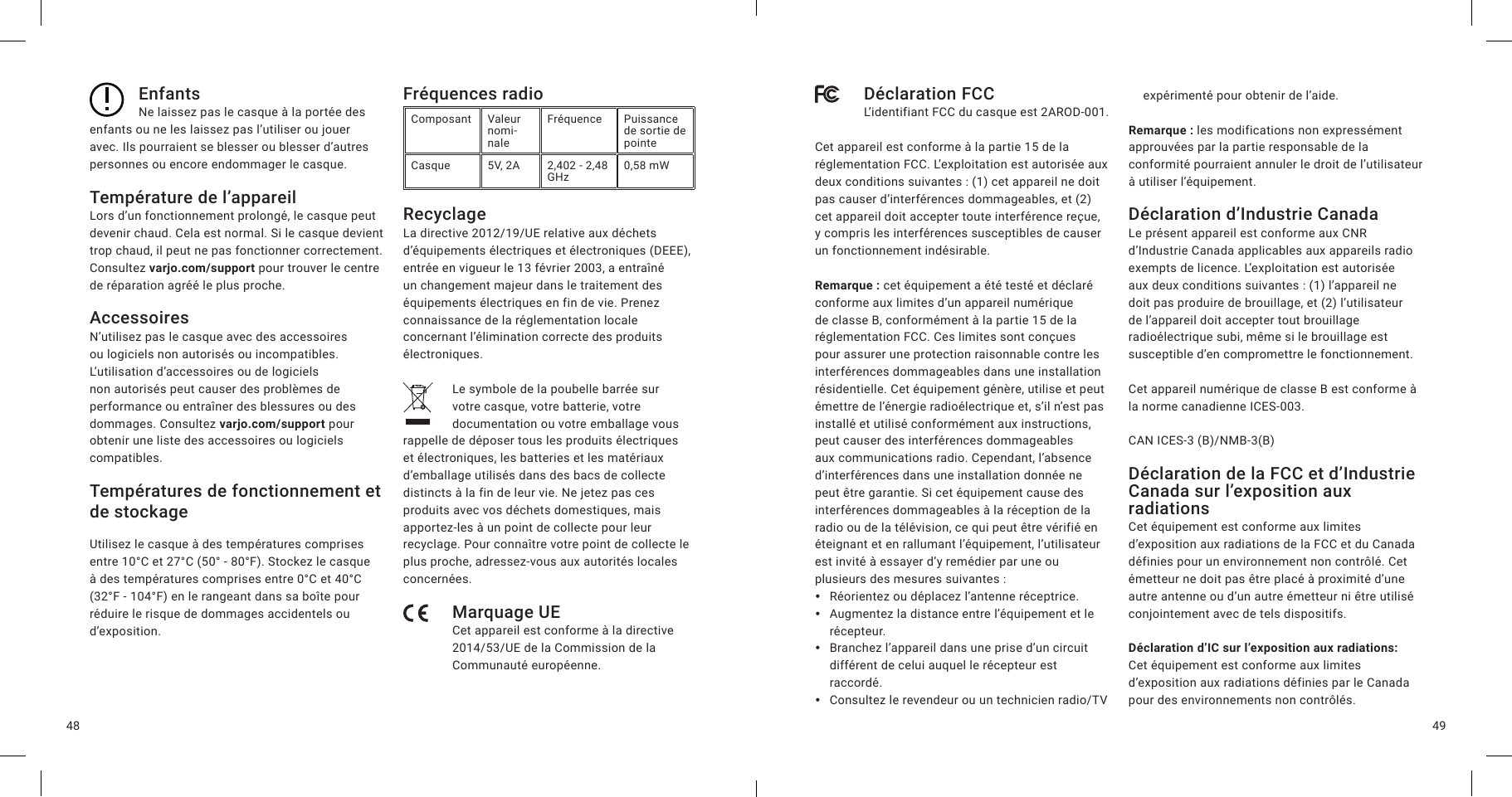 4948EnfantsNe laissez pas le casque à la portée des enfants ou ne les laissez pas l’utiliser ou jouer avec. Ils pourraient se blesser ou blesser d’autres personnes ou encore endommager le casque.Température de l’appareilLors d’un fonctionnement prolongé, le casque peut devenir chaud. Cela est normal. Si le casque devient trop chaud, il peut ne pas fonctionner correctement. Consultez varjo.com/support pour trouver le centre de réparation agréé le plus proche.AccessoiresN’utilisez pas le casque avec des accessoires ou logiciels non autorisés ou incompatibles. L’utilisation d’accessoires ou de logiciels non autorisés peut causer des problèmes de performance ou entraîner des blessures ou des dommages. Consultez varjo.com/support pour obtenir une liste des accessoires ou logiciels compatibles.Températures de fonctionnement et de stockageUtilisez le casque à des températures comprises entre 10°C et 27°C (50° - 80°F). Stockez le casque à des températures comprises entre 0°C et 40°C (32°F - 104°F) en le rangeant dans sa boîte pour réduire le risque de dommages accidentels ou d’exposition.Fréquences radioComposant Valeur nomi-naleFréquence Puissance de sortie de pointeCasque 5V, 2A 2,402 - 2,48 GHz 0,58 mWRecyclageLa directive 2012/19/UE relative aux déchets d’équipements électriques et électroniques (DEEE), entrée en vigueur le 13 février 2003, a entraîné un changement majeur dans le traitement des équipements électriques en fin de vie. Prenez connaissance de la réglementation locale concernant l’élimination correcte des produits électroniques.Le symbole de la poubelle barrée sur votre casque, votre batterie, votre documentation ou votre emballage vous rappelle de déposer tous les produits électriques et électroniques, les batteries et les matériaux d’emballage utilisés dans des bacs de collecte distincts à la fin de leur vie. Ne jetez pas ces produits avec vos déchets domestiques, mais apportez-les à un point de collecte pour leur recyclage. Pour connaître votre point de collecte le plus proche, adressez-vous aux autorités locales concernées.Marquage UECet appareil est conforme à la directive 2014/53/UE de la Commission de la Communauté européenne.Déclaration FCCL’identifiant FCC du casque est 2AROD-001.Cet appareil est conforme à la partie 15 de la réglementation FCC. L’exploitation est autorisée aux deux conditions suivantes: (1) cet appareil ne doit pas causer d’interférences dommageables, et (2) cet appareil doit accepter toute interférence reçue, y compris les interférences susceptibles de causer un fonctionnement indésirable.Remarque: cet équipement a été testé et déclaré conforme aux limites d’un appareil numérique de classe B, conformément à la partie 15 de la réglementation FCC. Ces limites sont conçues pour assurer une protection raisonnable contre les interférences dommageables dans une installation résidentielle. Cet équipement génère, utilise et peut émettre de l’énergie radioélectrique et, s’il n’est pas installé et utilisé conformément aux instructions, peut causer des interférences dommageables aux communications radio. Cependant, l’absence d’interférences dans une installation donnée ne peut être garantie. Si cet équipement cause des interférences dommageables à la réception de la radio ou de la télévision, ce qui peut être vérifié en éteignant et en rallumant l’équipement, l’utilisateur est invité à essayer d’y remédier par une ou plusieurs des mesures suivantes: yRéorientez ou déplacez l’antenne réceptrice. yAugmentez la distance entre l’équipement et le récepteur. yBranchez l’appareil dans une prise d’un circuit différent de celui auquel le récepteur est raccordé. yConsultez le revendeur ou un technicien radio/TV expérimenté pour obtenir de l’aide.Remarque: les modifications non expressément approuvées par la partie responsable de la conformité pourraient annuler le droit de l’utilisateur à utiliser l’équipement.Déclaration d’Industrie CanadaLe présent appareil est conforme aux CNR d’Industrie Canada applicables aux appareils radio exempts de licence. L’exploitation est autorisée aux deux conditions suivantes: (1) l’appareil ne doit pas produire de brouillage, et (2) l’utilisateur de l’appareil doit accepter tout brouillage radioélectrique subi, même si le brouillage est susceptible d’en compromettre le fonctionnement.Cet appareil numérique de classe B est conforme à la norme canadienne ICES-003.CAN ICES-3 (B)/NMB-3(B)Déclaration de la FCC et d’Industrie Canada sur l’exposition aux radiationsCet équipement est conforme aux limites d’exposition aux radiations de la FCC et du Canada définies pour un environnement non contrôlé. Cet émetteur ne doit pas être placé à proximité d’une autre antenne ou d’un autre émetteur ni être utilisé conjointement avec de tels dispositifs.Déclaration d’IC sur l’exposition aux radiations:  Cet équipement est conforme aux limites d’exposition aux radiations définies par le Canada pour des environnements non contrôlés.