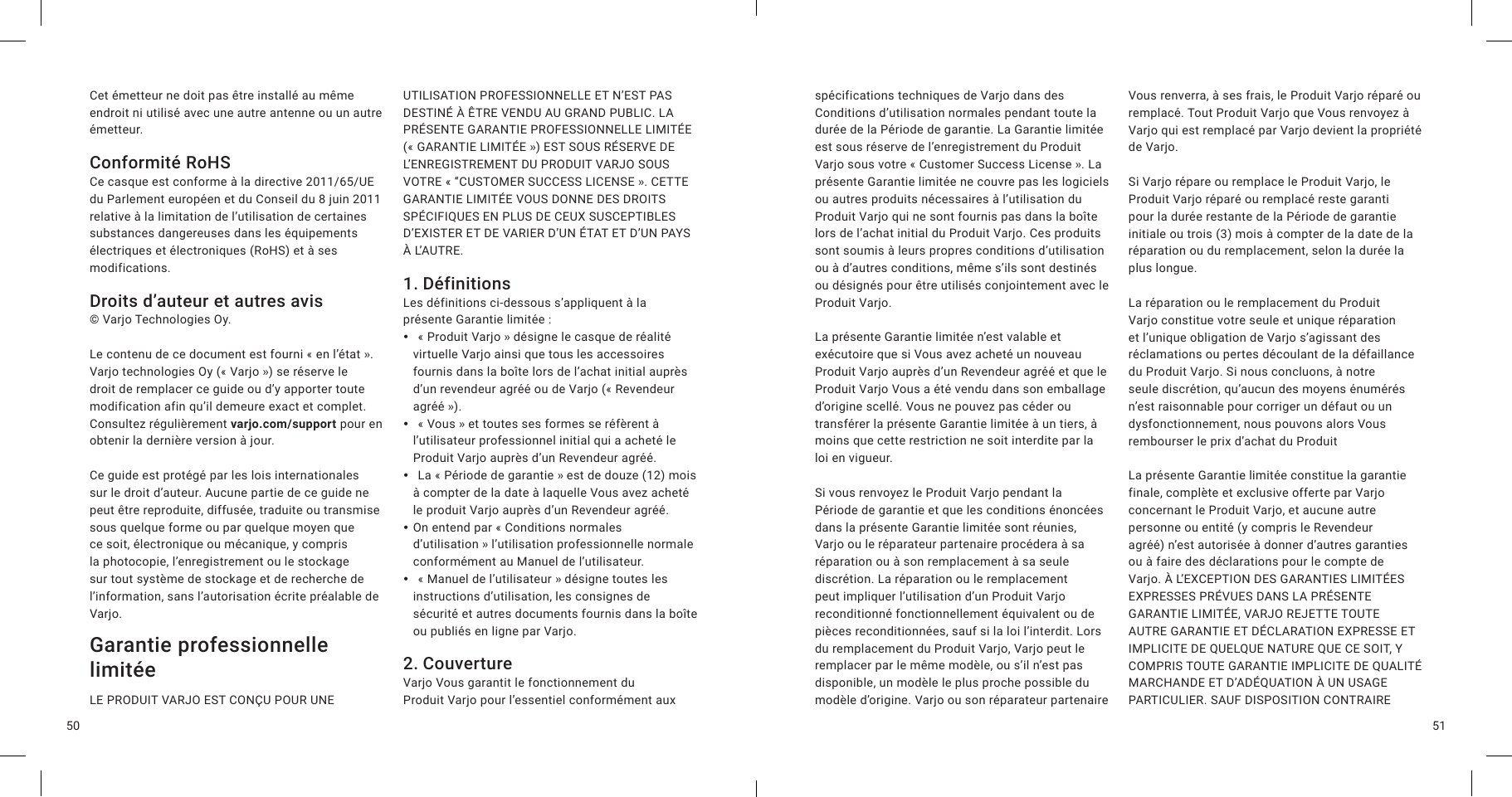 5150Cet émetteur ne doit pas être installé au même endroit ni utilisé avec une autre antenne ou un autre émetteur.Conformité RoHSCe casque est conforme à la directive 2011/65/UE du Parlement européen et du Conseil du 8 juin 2011 relative à la limitation de l’utilisation de certaines substances dangereuses dans les équipements électriques et électroniques (RoHS) et à ses modifications.Droits d’auteur et autres avis© Varjo Technologies Oy.Le contenu de ce document est fourni «en l’état». Varjo technologies Oy («Varjo») se réserve le droit de remplacer ce guide ou d’y apporter toute modification afin qu’il demeure exact et complet. Consultez régulièrement varjo.com/support pour en obtenir la dernière version à jour.Ce guide est protégé par les lois internationales sur le droit d’auteur. Aucune partie de ce guide ne peut être reproduite, diffusée, traduite ou transmise sous quelque forme ou par quelque moyen que ce soit, électronique ou mécanique, y compris la photocopie, l’enregistrement ou le stockage sur tout système de stockage et de recherche de l’information, sans l’autorisation écrite préalable de Varjo.Garantie professionnelle limitée LE PRODUIT VARJO EST CONÇU POUR UNE UTILISATION PROFESSIONNELLE ET N’EST PAS DESTINÉ À ÊTRE VENDU AU GRAND PUBLIC. LA PRÉSENTE GARANTIE PROFESSIONNELLE LIMITÉE («GARANTIE LIMITÉE») EST SOUS RÉSERVE DE L’ENREGISTREMENT DU PRODUIT VARJO SOUS VOTRE «“CUSTOMER SUCCESS LICENSE». CETTE GARANTIE LIMITÉE VOUS DONNE DES DROITS SPÉCIFIQUES EN PLUS DE CEUX SUSCEPTIBLES D’EXISTER ET DE VARIER D’UN ÉTAT ET D’UN PAYS À L’AUTRE. 1. DéfinitionsLes définitions ci-dessous s’appliquent à la présente Garantie limitée: y  «Produit Varjo» désigne le casque de réalité virtuelle Varjo ainsi que tous les accessoires fournis dans la boîte lors de l’achat initial auprès d’un revendeur agréé ou de Varjo («Revendeur agréé»). y  «Vous» et toutes ses formes se réfèrent à l’utilisateur professionnel initial qui a acheté le Produit Varjo auprès d’un Revendeur agréé. y  La «Période de garantie» est de douze (12) mois à compter de la date à laquelle Vous avez acheté le produit Varjo auprès d’un Revendeur agréé. yOn entend par «Conditions normales d’utilisation» l’utilisation professionnelle normale conformément au Manuel de l’utilisateur. y  «Manuel de l’utilisateur» désigne toutes les instructions d’utilisation, les consignes de sécurité et autres documents fournis dans la boîte ou publiés en ligne par Varjo.2. CouvertureVarjo Vous garantit le fonctionnement du Produit Varjo pour l’essentiel conformément aux spécifications techniques de Varjo dans des Conditions d’utilisation normales pendant toute la durée de la Période de garantie. La Garantie limitée est sous réserve de l’enregistrement du Produit Varjo sous votre «Customer Success License». La présente Garantie limitée ne couvre pas les logiciels ou autres produits nécessaires à l’utilisation du Produit Varjo qui ne sont fournis pas dans la boîte lors de l’achat initial du Produit Varjo. Ces produits sont soumis à leurs propres conditions d’utilisation ou à d’autres conditions, même s’ils sont destinés ou désignés pour être utilisés conjointement avec le Produit Varjo.La présente Garantie limitée n’est valable et exécutoire que si Vous avez acheté un nouveau Produit Varjo auprès d’un Revendeur agréé et que le Produit Varjo Vous a été vendu dans son emballage d’origine scellé. Vous ne pouvez pas céder ou transférer la présente Garantie limitée à un tiers, à moins que cette restriction ne soit interdite par la loi en vigueur.Si vous renvoyez le Produit Varjo pendant la Période de garantie et que les conditions énoncées dans la présente Garantie limitée sont réunies, Varjo ou le réparateur partenaire procédera à sa réparation ou à son remplacement à sa seule discrétion. La réparation ou le remplacement peut impliquer l’utilisation d’un Produit Varjo reconditionné fonctionnellement équivalent ou de pièces reconditionnées, sauf si la loi l’interdit. Lors du remplacement du Produit Varjo, Varjo peut le remplacer par le même modèle, ou s’il n’est pas disponible, un modèle le plus proche possible du modèle d’origine. Varjo ou son réparateur partenaire Vous renverra, à ses frais, le Produit Varjo réparé ou remplacé. Tout Produit Varjo que Vous renvoyez à Varjo qui est remplacé par Varjo devient la propriété de Varjo.Si Varjo répare ou remplace le Produit Varjo, le Produit Varjo réparé ou remplacé reste garanti pour la durée restante de la Période de garantie initiale ou trois (3) mois à compter de la date de la réparation ou du remplacement, selon la durée la plus longue.La réparation ou le remplacement du Produit Varjo constitue votre seule et unique réparation et l’unique obligation de Varjo s’agissant des réclamations ou pertes découlant de la défaillance du Produit Varjo. Si nous concluons, à notre seule discrétion, qu’aucun des moyens énumérés n’est raisonnable pour corriger un défaut ou un dysfonctionnement, nous pouvons alors Vous rembourser le prix d’achat du ProduitLa présente Garantie limitée constitue la garantie finale, complète et exclusive offerte par Varjo concernant le Produit Varjo, et aucune autre personne ou entité (y compris le Revendeur agréé) n’est autorisée à donner d’autres garanties ou à faire des déclarations pour le compte de Varjo. À L’EXCEPTION DES GARANTIES LIMITÉES EXPRESSES PRÉVUES DANS LA PRÉSENTE GARANTIE LIMITÉE, VARJO REJETTE TOUTE AUTRE GARANTIE ET DÉCLARATION EXPRESSE ET IMPLICITE DE QUELQUE NATURE QUE CE SOIT, Y COMPRIS TOUTE GARANTIE IMPLICITE DE QUALITÉ MARCHANDE ET D’ADÉQUATION À UN USAGE PARTICULIER. SAUF DISPOSITION CONTRAIRE 