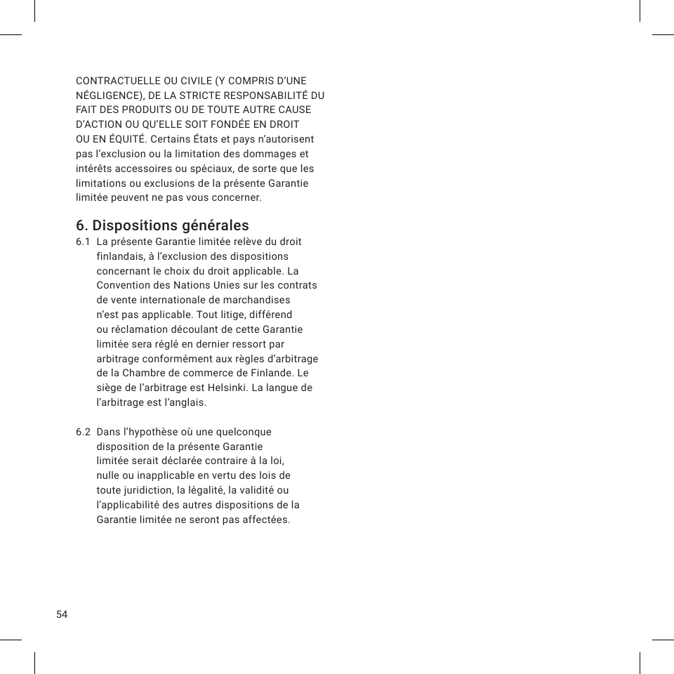 54CONTRACTUELLE OU CIVILE (Y COMPRIS D’UNE NÉGLIGENCE), DE LA STRICTE RESPONSABILITÉ DU FAIT DES PRODUITS OU DE TOUTE AUTRE CAUSE D’ACTION OU QU’ELLE SOIT FONDÉE EN DROIT OU EN ÉQUITÉ. Certains États et pays n’autorisent pas l’exclusion ou la limitation des dommages et intérêts accessoires ou spéciaux, de sorte que les limitations ou exclusions de la présente Garantie limitée peuvent ne pas vous concerner.6. Dispositions générales6.1  La présente Garantie limitée relève du droit finlandais, à l’exclusion des dispositions concernant le choix du droit applicable. La Convention des Nations Unies sur les contrats de vente internationale de marchandises n’est pas applicable. Tout litige, différend ou réclamation découlant de cette Garantie limitée sera réglé en dernier ressort par arbitrage conformément aux règles d’arbitrage de la Chambre de commerce de Finlande. Le siège de l’arbitrage est Helsinki. La langue de l’arbitrage est l’anglais.6.2  Dans l’hypothèse où une quelconque disposition de la présente Garantie limitée serait déclarée contraire à la loi, nulle ou inapplicable en vertu des lois de toute juridiction, la légalité, la validité ou l’applicabilité des autres dispositions de la Garantie limitée ne seront pas affectées.