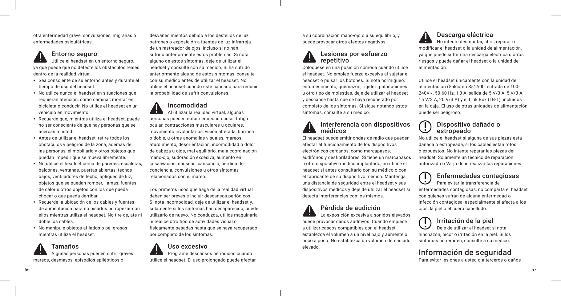 5756otra enfermedad grave, convulsiones, migrañas o enfermedades psiquiátricas.Entorno seguroUtilice el headset en un entorno seguro, ya que puede que no detecte los obstáculos reales dentro de la realidad virtual.  ySea consciente de su entorno antes y durante el tiempo de uso del headset. yNo utilice nunca el headset en situaciones que requieran atención, como caminar, montar en bicicleta o conducir. No utilice el headset en un vehículo en movimiento. yRecuerde que, mientras utiliza el headset, puede no ser consciente de que hay personas que se acercan a usted.  yAntes de utilizar el headset, retire todos los obstáculos y peligros de la zona, además de las personas, el mobiliario y otros objetos que puedan impedir que se mueva libremente. yNo utilice el headset cerca de paredes, escaleras, balcones, ventanas, puertas abiertas, techos bajos, ventiladores de techo, apliques de luz, objetos que se puedan romper, llamas, fuentes de calor u otros objetos con los que pueda chocar o que pueda derribar. yRecuerde la ubicación de los cables y fuentes de alimentación para no pisarlos ni tropezar con ellos mientras utiliza el headset. No tire de, ate ni doble los cables. yNo manipule objetos afilados o peligrosos mientras utiliza el headset.TamañosAlgunas personas pueden sufrir graves mareos, desmayos, episodios epilépticos o desvanecimientos debido a los destellos de luz, patrones o exposición a fuentes de luz infrarroja de un rastreador de ojos, incluso si no han sufrido anteriormente estos problemas. Si nota alguno de estos síntomas, deje de utilizar el headset y consulte con su médico. Si ha sufrido anteriormente alguno de estos síntomas, consulte con su médico antes de utilizar el headset. No utilice el headset cuando esté cansado para reducir la probabilidad de sufrir convulsiones.IncomodidadAl utilizar la realidad virtual, algunas personas pueden notar sequedad ocular, fatiga ocular, contracciones musculares u oculares, movimiento involuntarios, visión alterada, borrosa o doble, u otras anomalías visuales, mareos, aturdimiento, desorientación, incomodidad o dolor de cabeza u ojos, mal equilibrio, mala coordinación mano-ojo, sudoración excesiva, aumento en la salivación, náuseas, cansancio, pérdida de conciencia, convulsiones u otros síntomas relacionados con el mareo. Los primeros usos que haga de la realidad virtual deben ser breves e incluir descansos periódicos. Si nota incomodidad, deje de utilizar el headset y, solamente si los síntomas han desaparecido, puede utilizarlo de nuevo. No conduzca, utilice maquinaria ni realice otro tipo de actividades visual o físicamente pesadas hasta que se haya recuperado por completo de los síntomas.Uso excesivoPrograme descansos periódicos cuando utilice el headset. El uso prolongado puede afectar a su coordinación mano-ojo o a su equilibrio, y puede provocar otros efectos negativos.Lesiones por esfuerzo repetitivoColóquese en una posición cómoda cuando utilice el headset. No emplee fuerza excesiva al sujetar el headset o pulsar los botones. Si nota hormigueo, entumecimiento, quemazón, rigidez, palpitaciones u otro tipo de molestias, deje de utilizar el headset y descanse hasta que se haya recuperado por completo de los síntomas. Si sigue notando estos síntomas, consulte a su médico.Interferencia con dispositivos médicosEl headset puede emitir ondas de radio que pueden afectar al funcionamiento de los dispositivos electrónicos cercanos, como marcapasos, audífonos y desfibriladores. Si tiene un marcapasos u otro dispositivo médico implantado, no utilice el headset si antes consultarlo con su médico o con el fabricante de su dispositivo médico. Mantenga una distancia de seguridad entre el headset y sus dispositivos médicos y deje de utilizar el headset si detecta interferencias con los mismos.Pérdida de audiciónLa exposición excesiva a sonidos elevados puede provocar daños auditivos. Cuando empiece a utilizar cascos compatibles con el headset, establezca el volumen a un nivel bajo y auméntelo poco a poco. No establezca un volumen demasiado elevado.Descarga eléctricaNo intente desmontar, abrir, reparar o modificar el headset o la unidad de alimentación, ya que puede sufrir una descarga eléctrica u otros riesgos y puede dañar el headset o la unidad de alimentación.Utilice el headset únicamente con la unidad de alimentación (Salcomp S51A00, entrada de 100-240V~, 50-60 Hz, 1,3 A, salida de 5 V/3 A, 5 V/3A, 15 V/3 A, 20 V/3 A) y el Link Box (LB-1), incluidos en la caja. El uso de otras unidades de alimentación puede ser peligroso.Dispositivo dañado o estropeadoNo utilice el headset si alguna de sus piezas está dañada o estropeada, si los cables están rotos o expuestos. No intente reparar las piezas del headset. Solamente un técnico de reparación autorizado o Varjo debe realizar las reparaciones.Enfermedades contagiosasPara evitar la transferencia de enfermedades contagiosas, no comparta el headset con quienes sufran de alguna enfermedad o infección contagiosa, especialmente si afecta a los ojos, la piel o el cuero cabelludo.Irritación de la pielDeje de utilizar el headset si nota hinchazón, picor o irritación en la piel. Si los síntomas no remiten, consulte a su médico.Información de seguridadPara evitar lesiones a usted o a terceros o daños 