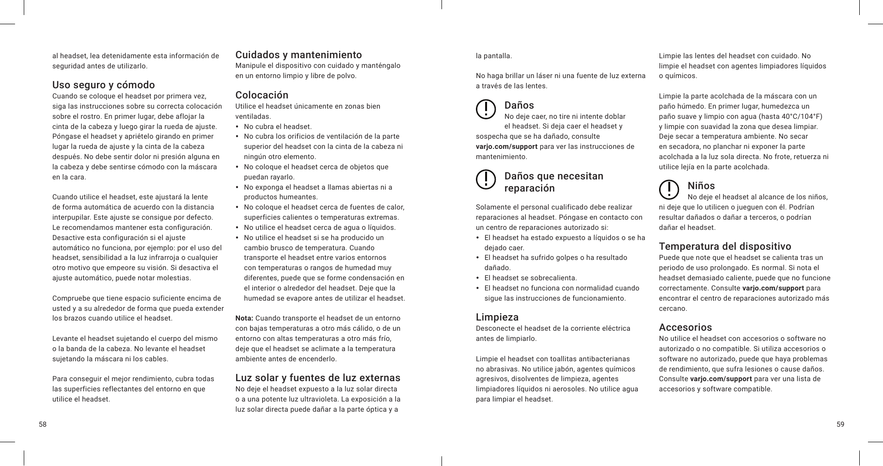 5958al headset, lea detenidamente esta información de seguridad antes de utilizarlo.Uso seguro y cómodoCuando se coloque el headset por primera vez, siga las instrucciones sobre su correcta colocación sobre el rostro. En primer lugar, debe aflojar la cinta de la cabeza y luego girar la rueda de ajuste. Póngase el headset y apriételo girando en primer lugar la rueda de ajuste y la cinta de la cabeza después. No debe sentir dolor ni presión alguna en la cabeza y debe sentirse cómodo con la máscara en la cara.Cuando utilice el headset, este ajustará la lente de forma automática de acuerdo con la distancia interpupilar. Este ajuste se consigue por defecto. Le recomendamos mantener esta configuración. Desactive esta configuración si el ajuste automático no funciona, por ejemplo: por el uso del headset, sensibilidad a la luz infrarroja o cualquier otro motivo que empeore su visión. Si desactiva el ajuste automático, puede notar molestias.Compruebe que tiene espacio suficiente encima de usted y a su alrededor de forma que pueda extender los brazos cuando utilice el headset.Levante el headset sujetando el cuerpo del mismo o la banda de la cabeza. No levante el headset sujetando la máscara ni los cables.Para conseguir el mejor rendimiento, cubra todas las superficies reflectantes del entorno en que utilice el headset.Cuidados y mantenimientoManipule el dispositivo con cuidado y manténgalo en un entorno limpio y libre de polvo.ColocaciónUtilice el headset únicamente en zonas bien ventiladas. yNo cubra el headset. yNo cubra los orificios de ventilación de la parte superior del headset con la cinta de la cabeza ni ningún otro elemento. yNo coloque el headset cerca de objetos que puedan rayarlo. yNo exponga el headset a llamas abiertas ni a productos humeantes. yNo coloque el headset cerca de fuentes de calor, superficies calientes o temperaturas extremas. yNo utilice el headset cerca de agua o líquidos. yNo utilice el headset si se ha producido un cambio brusco de temperatura. Cuando transporte el headset entre varios entornos con temperaturas o rangos de humedad muy diferentes, puede que se forme condensación en el interior o alrededor del headset. Deje que la humedad se evapore antes de utilizar el headset.Nota: Cuando transporte el headset de un entorno con bajas temperaturas a otro más cálido, o de un entorno con altas temperaturas a otro más frío, deje que el headset se aclimate a la temperatura ambiente antes de encenderlo.Luz solar y fuentes de luz externasNo deje el headset expuesto a la luz solar directa o a una potente luz ultravioleta. La exposición a la luz solar directa puede dañar a la parte óptica y a la pantalla.No haga brillar un láser ni una fuente de luz externa a través de las lentes.DañosNo deje caer, no tire ni intente doblar el headset. Si deja caer el headset y sospecha que se ha dañado, consulte  varjo.com/support para ver las instrucciones de mantenimiento.Daños que necesitan reparaciónSolamente el personal cualificado debe realizar reparaciones al headset. Póngase en contacto con un centro de reparaciones autorizado si: yEl headset ha estado expuesto a líquidos o se ha dejado caer. yEl headset ha sufrido golpes o ha resultado dañado. yEl headset se sobrecalienta. yEl headset no funciona con normalidad cuando sigue las instrucciones de funcionamiento.LimpiezaDesconecte el headset de la corriente eléctrica antes de limpiarlo.Limpie el headset con toallitas antibacterianas no abrasivas. No utilice jabón, agentes químicos agresivos, disolventes de limpieza, agentes limpiadores líquidos ni aerosoles. No utilice agua para limpiar el headset.Limpie las lentes del headset con cuidado. No limpie el headset con agentes limpiadores líquidos o químicos.Limpie la parte acolchada de la máscara con un paño húmedo. En primer lugar, humedezca un paño suave y limpio con agua (hasta 40°C/104°F) y limpie con suavidad la zona que desea limpiar. Deje secar a temperatura ambiente. No secar en secadora, no planchar ni exponer la parte acolchada a la luz sola directa. No frote, retuerza ni utilice lejía en la parte acolchada. NiñosNo deje el headset al alcance de los niños, ni deje que lo utilicen o jueguen con él. Podrían resultar dañados o dañar a terceros, o podrían dañar el headset.Temperatura del dispositivoPuede que note que el headset se calienta tras un periodo de uso prolongado. Es normal. Si nota el headset demasiado caliente, puede que no funcione correctamente. Consulte varjo.com/support para encontrar el centro de reparaciones autorizado más cercano.AccesoriosNo utilice el headset con accesorios o software no autorizado o no compatible. Si utiliza accesorios o software no autorizado, puede que haya problemas de rendimiento, que sufra lesiones o cause daños. Consulte varjo.com/support para ver una lista de accesorios y software compatible.