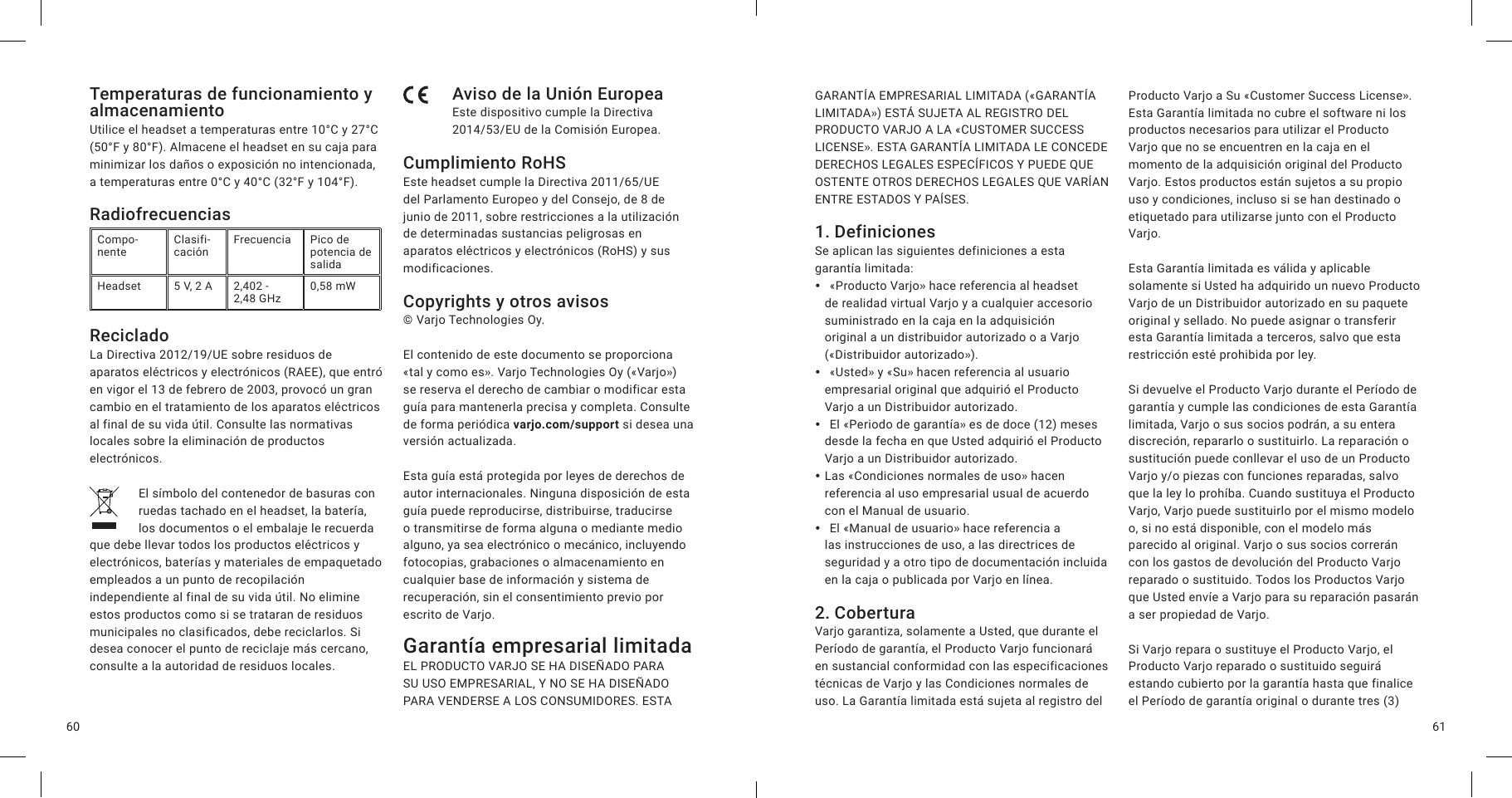 6160Temperaturas de funcionamiento y almacenamientoUtilice el headset a temperaturas entre 10°C y 27°C (50°F y 80°F). Almacene el headset en su caja para minimizar los daños o exposición no intencionada, a temperaturas entre 0°C y 40°C (32°F y 104°F).RadiofrecuenciasCompo-nente Clasifi-cación Frecuencia Pico de potencia de salidaHeadset 5 V, 2 A 2,402 -  2,48 GHz 0,58 mWRecicladoLa Directiva 2012/19/UE sobre residuos de aparatos eléctricos y electrónicos (RAEE), que entró en vigor el 13 de febrero de 2003, provocó un gran cambio en el tratamiento de los aparatos eléctricos al final de su vida útil. Consulte las normativas locales sobre la eliminación de productos electrónicos.El símbolo del contenedor de basuras con ruedas tachado en el headset, la batería, los documentos o el embalaje le recuerda que debe llevar todos los productos eléctricos y electrónicos, baterías y materiales de empaquetado empleados a un punto de recopilación independiente al final de su vida útil. No elimine estos productos como si se trataran de residuos municipales no clasificados, debe reciclarlos. Si desea conocer el punto de reciclaje más cercano, consulte a la autoridad de residuos locales.Aviso de la Unión EuropeaEste dispositivo cumple la Directiva 2014/53/EU de la Comisión Europea.Cumplimiento RoHSEste headset cumple la Directiva 2011/65/UE del Parlamento Europeo y del Consejo, de 8 de junio de 2011, sobre restricciones a la utilización de determinadas sustancias peligrosas en aparatos eléctricos y electrónicos (RoHS) y sus modificaciones.Copyrights y otros avisos© Varjo Technologies Oy.El contenido de este documento se proporciona «tal y como es». Varjo Technologies Oy («Varjo») se reserva el derecho de cambiar o modificar esta guía para mantenerla precisa y completa. Consulte de forma periódica varjo.com/support si desea una versión actualizada.Esta guía está protegida por leyes de derechos de autor internacionales. Ninguna disposición de esta guía puede reproducirse, distribuirse, traducirse o transmitirse de forma alguna o mediante medio alguno, ya sea electrónico o mecánico, incluyendo fotocopias, grabaciones o almacenamiento en cualquier base de información y sistema de recuperación, sin el consentimiento previo por escrito de Varjo.Garantía empresarial limitada EL PRODUCTO VARJO SE HA DISEÑADO PARA SU USO EMPRESARIAL, Y NO SE HA DISEÑADO PARA VENDERSE A LOS CONSUMIDORES. ESTA GARANTÍA EMPRESARIAL LIMITADA («GARANTÍA LIMITADA») ESTÁ SUJETA AL REGISTRO DEL PRODUCTO VARJO A LA «CUSTOMER SUCCESS LICENSE». ESTA GARANTÍA LIMITADA LE CONCEDE DERECHOS LEGALES ESPECÍFICOS Y PUEDE QUE OSTENTE OTROS DERECHOS LEGALES QUE VARÍAN ENTRE ESTADOS Y PAÍSES. 1. DefinicionesSe aplican las siguientes definiciones a esta garantía limitada: y  «Producto Varjo» hace referencia al headset de realidad virtual Varjo y a cualquier accesorio suministrado en la caja en la adquisición original a un distribuidor autorizado o a Varjo («Distribuidor autorizado»). y  «Usted» y «Su» hacen referencia al usuario empresarial original que adquirió el Producto Varjo a un Distribuidor autorizado. y  El «Periodo de garantía» es de doce (12) meses desde la fecha en que Usted adquirió el Producto Varjo a un Distribuidor autorizado. yLas «Condiciones normales de uso» hacen referencia al uso empresarial usual de acuerdo con el Manual de usuario. y  El «Manual de usuario» hace referencia a las instrucciones de uso, a las directrices de seguridad y a otro tipo de documentación incluida en la caja o publicada por Varjo en línea.2. CoberturaVarjo garantiza, solamente a Usted, que durante el Período de garantía, el Producto Varjo funcionará en sustancial conformidad con las especificaciones técnicas de Varjo y las Condiciones normales de uso. La Garantía limitada está sujeta al registro del Producto Varjo a Su «Customer Success License». Esta Garantía limitada no cubre el software ni los productos necesarios para utilizar el Producto Varjo que no se encuentren en la caja en el momento de la adquisición original del Producto Varjo. Estos productos están sujetos a su propio uso y condiciones, incluso si se han destinado o etiquetado para utilizarse junto con el Producto Varjo.Esta Garantía limitada es válida y aplicable solamente si Usted ha adquirido un nuevo Producto Varjo de un Distribuidor autorizado en su paquete original y sellado. No puede asignar o transferir esta Garantía limitada a terceros, salvo que esta restricción esté prohibida por ley.Si devuelve el Producto Varjo durante el Período de garantía y cumple las condiciones de esta Garantía limitada, Varjo o sus socios podrán, a su entera discreción, repararlo o sustituirlo. La reparación o sustitución puede conllevar el uso de un Producto Varjo y/o piezas con funciones reparadas, salvo que la ley lo prohíba. Cuando sustituya el Producto Varjo, Varjo puede sustituirlo por el mismo modelo o, si no está disponible, con el modelo más parecido al original. Varjo o sus socios correrán con los gastos de devolución del Producto Varjo reparado o sustituido. Todos los Productos Varjo que Usted envíe a Varjo para su reparación pasarán a ser propiedad de Varjo.Si Varjo repara o sustituye el Producto Varjo, el Producto Varjo reparado o sustituido seguirá estando cubierto por la garantía hasta que finalice el Período de garantía original o durante tres (3) 