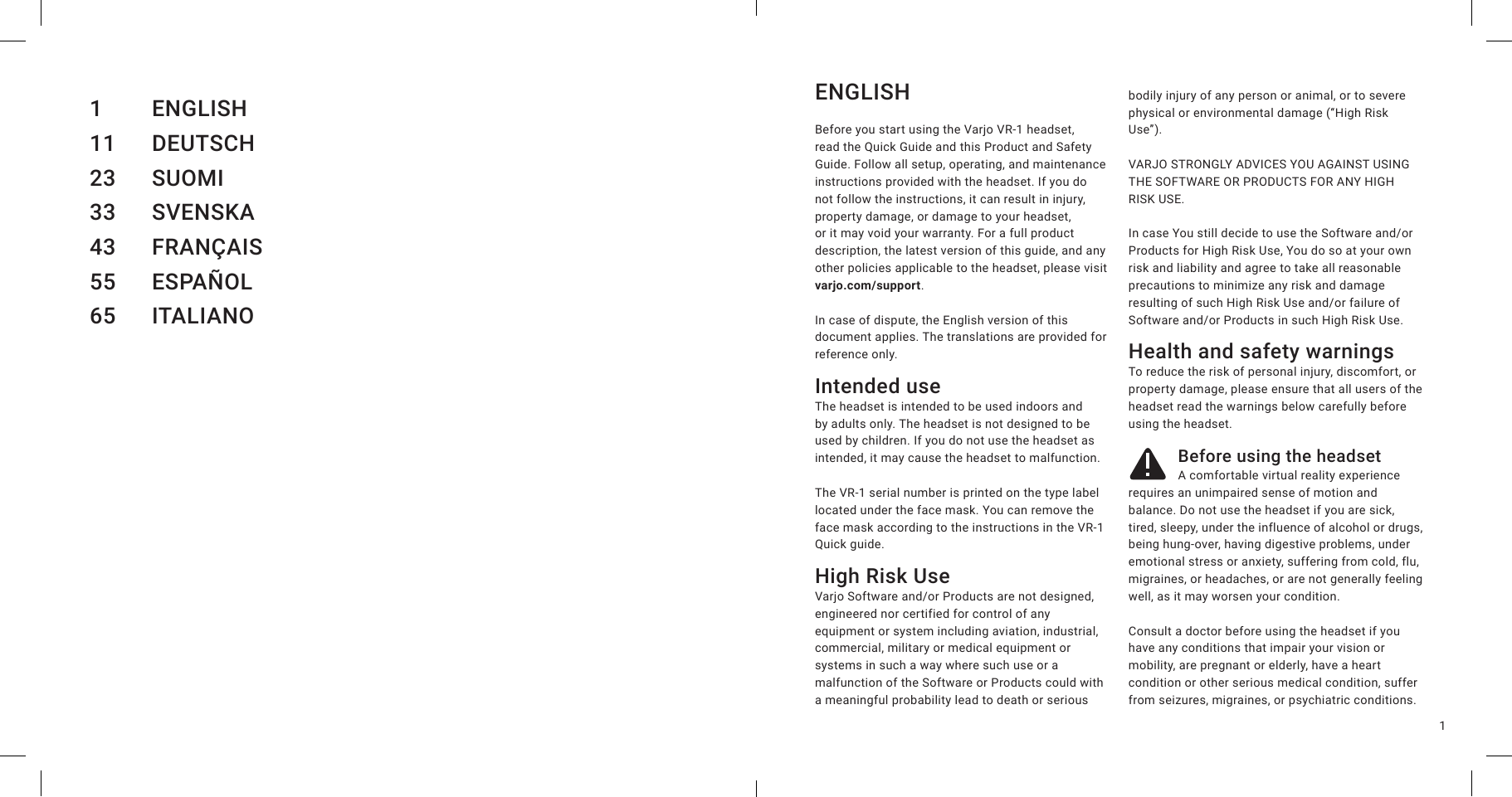 1ENGLISHBefore you start using the Varjo VR-1 headset, read the Quick Guide and this Product and Safety Guide. Follow all setup, operating, and maintenance instructions provided with the headset. If you do not follow the instructions, it can result in injury, property damage, or damage to your headset, or it may void your warranty. For a full product description, the latest version of this guide, and any other policies applicable to the headset, please visit varjo.com/support.In case of dispute, the English version of this document applies. The translations are provided for reference only.Intended useThe headset is intended to be used indoors and by adults only. The headset is not designed to be used by children. If you do not use the headset as intended, it may cause the headset to malfunction.The VR-1 serial number is printed on the type label located under the face mask. You can remove the face mask according to the instructions in the VR-1 Quick guide.High Risk Use Varjo Software and/or Products are not designed, engineered nor certified for control of any equipment or system including aviation, industrial, commercial, military or medical equipment or systems in such a way where such use or a malfunction of the Software or Products could with a meaningful probability lead to death or serious bodily injury of any person or animal, or to severe physical or environmental damage (“High Risk Use”). VARJO STRONGLY ADVICES YOU AGAINST USING THE SOFTWARE OR PRODUCTS FOR ANY HIGH RISK USE.  In case You still decide to use the Software and/or Products for High Risk Use, You do so at your own risk and liability and agree to take all reasonable precautions to minimize any risk and damage resulting of such High Risk Use and/or failure of Software and/or Products in such High Risk Use. Health and safety warningsTo reduce the risk of personal injury, discomfort, or property damage, please ensure that all users of the headset read the warnings below carefully before using the headset.Before using the headsetA comfortable virtual reality experience requires an unimpaired sense of motion and balance. Do not use the headset if you are sick, tired, sleepy, under the influence of alcohol or drugs, being hung-over, having digestive problems, under emotional stress or anxiety, suffering from cold, flu, migraines, or headaches, or are not generally feeling well, as it may worsen your condition.Consult a doctor before using the headset if you have any conditions that impair your vision or mobility, are pregnant or elderly, have a heart condition or other serious medical condition, suffer from seizures, migraines, or psychiatric conditions.1 ENGLISH11 DEUTSCH23 SUOMI33 SVENSKA43 FRANÇAIS55 ESPAÑOL65 ITALIANO