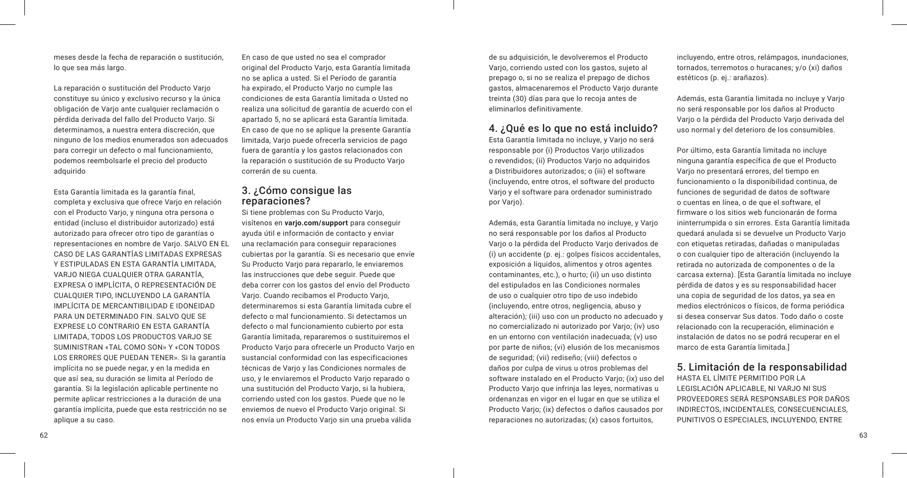 6362meses desde la fecha de reparación o sustitución, lo que sea más largo.La reparación o sustitución del Producto Varjo constituye su único y exclusivo recurso y la única obligación de Varjo ante cualquier reclamación o pérdida derivada del fallo del Producto Varjo. Si determinamos, a nuestra entera discreción, que ninguno de los medios enumerados son adecuados para corregir un defecto o mal funcionamiento, podemos reembolsarle el precio del producto adquiridoEsta Garantía limitada es la garantía final, completa y exclusiva que ofrece Varjo en relación con el Producto Varjo, y ninguna otra persona o entidad (incluso el distribuidor autorizado) está autorizado para ofrecer otro tipo de garantías o representaciones en nombre de Varjo. SALVO EN EL CASO DE LAS GARANTÍAS LIMITADAS EXPRESAS Y ESTIPULADAS EN ESTA GARANTÍA LIMITADA, VARJO NIEGA CUALQUIER OTRA GARANTÍA, EXPRESA O IMPLÍCITA, O REPRESENTACIÓN DE CUALQUIER TIPO, INCLUYENDO LA GARANTÍA IMPLÍCITA DE MERCANTIBILIDAD E IDONEIDAD PARA UN DETERMINADO FIN. SALVO QUE SE EXPRESE LO CONTRARIO EN ESTA GARANTÍA LIMITADA, TODOS LOS PRODUCTOS VARJO SE SUMINISTRAN «TAL COMO SON» Y «CON TODOS LOS ERRORES QUE PUEDAN TENER». Si la garantía implícita no se puede negar, y en la medida en que así sea, su duración se limita al Período de garantía. Si la legislación aplicable pertinente no permite aplicar restricciones a la duración de una garantía implícita, puede que esta restricción no se aplique a su caso.En caso de que usted no sea el comprador original del Producto Varjo, esta Garantía limitada no se aplica a usted. Si el Período de garantía ha expirado, el Producto Varjo no cumple las condiciones de esta Garantía limitada o Usted no realiza una solicitud de garantía de acuerdo con el apartado 5, no se aplicará esta Garantía limitada. En caso de que no se aplique la presente Garantía limitada, Varjo puede ofrecerla servicios de pago fuera de garantía y los gastos relacionados con la reparación o sustitución de su Producto Varjo correrán de su cuenta.3. ¿Cómo consigue las reparaciones?  Si tiene problemas con Su Producto Varjo, visítenos en varjo.com/support para conseguir ayuda útil e información de contacto y enviar una reclamación para conseguir reparaciones cubiertas por la garantía. Si es necesario que envíe Su Producto Varjo para repararlo, le enviaremos las instrucciones que debe seguir. Puede que deba correr con los gastos del envío del Producto Varjo. Cuando recibamos el Producto Varjo, determinaremos si esta Garantía limitada cubre el defecto o mal funcionamiento. Si detectamos un defecto o mal funcionamiento cubierto por esta Garantía limitada, repararemos o sustituiremos el Producto Varjo para ofrecerle un Producto Varjo en sustancial conformidad con las especificaciones técnicas de Varjo y las Condiciones normales de uso, y le enviaremos el Producto Varjo reparado o una sustitución del Producto Varjo, si la hubiera, corriendo usted con los gastos. Puede que no le enviemos de nuevo el Producto Varjo original. Si nos envía un Producto Varjo sin una prueba válida de su adquisición, le devolveremos el Producto Varjo, corriendo usted con los gastos, sujeto al prepago o, si no se realiza el prepago de dichos gastos, almacenaremos el Producto Varjo durante treinta (30) días para que lo recoja antes de eliminarlos definitivamente.4. ¿Qué es lo que no está incluido?Esta Garantía limitada no incluye, y Varjo no será responsable por (i) Productos Varjo utilizados o revendidos; (ii) Productos Varjo no adquiridos a Distribuidores autorizados; o (iii) el software (incluyendo, entre otros, el software del producto Varjo y el software para ordenador suministrado por Varjo).Además, esta Garantía limitada no incluye, y Varjo no será responsable por los daños al Producto Varjo o la pérdida del Producto Varjo derivados de (i) un accidente (p. ej.: golpes físicos accidentales, exposición a líquidos, alimentos y otros agentes contaminantes, etc.), o hurto; (ii) un uso distinto del estipulados en las Condiciones normales de uso o cualquier otro tipo de uso indebido (incluyendo, entre otros, negligencia, abuso y alteración); (iii) uso con un producto no adecuado y no comercializado ni autorizado por Varjo; (iv) uso en un entorno con ventilación inadecuada; (v) uso por parte de niños; (vi) elusión de los mecanismos de seguridad; (vii) rediseño; (viii) defectos o daños por culpa de virus u otros problemas del software instalado en el Producto Varjo; (ix) uso del Producto Varjo que infrinja las leyes, normativas u ordenanzas en vigor en el lugar en que se utiliza el Producto Varjo; (ix) defectos o daños causados por reparaciones no autorizadas; (x) casos fortuitos, incluyendo, entre otros, relámpagos, inundaciones, tornados, terremotos o huracanes; y/o (xi) daños estéticos (p. ej.: arañazos).Además, esta Garantía limitada no incluye y Varjo no será responsable por los daños al Producto Varjo o la pérdida del Producto Varjo derivada del uso normal y del deterioro de los consumibles.Por último, esta Garantía limitada no incluye ninguna garantía específica de que el Producto Varjo no presentará errores, del tiempo en funcionamiento o la disponibilidad continua, de funciones de seguridad de datos de software o cuentas en línea, o de que el software, el firmware o los sitios web funcionarán de forma ininterrumpida o sin errores. Esta Garantía limitada quedará anulada si se devuelve un Producto Varjo con etiquetas retiradas, dañadas o manipuladas o con cualquier tipo de alteración (incluyendo la retirada no autorizada de componentes o de la carcasa externa). [Esta Garantía limitada no incluye pérdida de datos y es su responsabilidad hacer una copia de seguridad de los datos, ya sea en medios electrónicos o físicos, de forma periódica si desea conservar Sus datos. Todo daño o coste relacionado con la recuperación, eliminación e instalación de datos no se podrá recuperar en el marco de esta Garantía limitada.]5. Limitación de la responsabilidadHASTA EL LÍMITE PERMITIDO POR LA LEGISLACIÓN APLICABLE, NI VARJO NI SUS PROVEEDORES SERÁ RESPONSABLES POR DAÑOS INDIRECTOS, INCIDENTALES, CONSECUENCIALES, PUNITIVOS O ESPECIALES, INCLUYENDO, ENTRE 