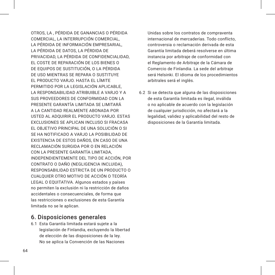 64OTROS, LA , PÉRDIDA DE GANANCIAS O PÉRDIDA COMERCIAL, LA INTERRUPCIÓN COMERCIAL, LA PÉRDIDA DE INFORMACIÓN EMPRESARIAL, LA PÉRDIDA DE DATOS, LA PÉRDIDA DE PRIVACIDAD, LA PÉRDIDA DE CONFIDENCIALIDAD, EL COSTE DE REPARACIÓN DE LOS BIENES O DE EQUIPOS DE SUSTITUCIÓN, O LA PÉRDIDA DE USO MIENTRAS SE REPARA O SUSTITUYE EL PRODUCTO VARJO. HASTA EL LÍMITE PERMITIDO POR LA LEGISLACIÓN APLICABLE, LA RESPONSABILIDAD ATRIBUIBLE A VARJO Y A SUS PROVEEDORES DE CONFORMIDAD CON LA PRESENTE GARANTÍA LIMITADA SE LIMITARÁ A LA CANTIDAD REALMENTE ABONADA POR USTED AL ADQUIRIR EL PRODUCTO VARJO. ESTAS EXCLUSIONES SE APLICAN INCLUSO SI FRACASA EL OBJETIVO PRINCIPAL DE UNA SOLUCIÓN O SI SE HA NOTIFICADO A VARJO LA POSIBILIDAD DE EXISTENCIA DE ESTOS DAÑOS, EN CASO DE UNA RECLAMACIÓN SURGIDA POR O EN RELACIÓN CON LA PRESENTE GARANTÍA LIMITADA, INDEPENDIENTEMENTE DEL TIPO DE ACCIÓN, POR CONTRATO O DAÑO (NEGLIGENCIA INCLUIDA), RESPONSABILIDAD ESTRICTA DE UN PRODUCTO O CUALQUIER OTRO MOTIVO DE ACCIÓN O TEORÍA LEGAL O EQUITATIVA. Algunos estados y países no permiten la exclusión ni la restricción de daños accidentales o consecuenciales, de forma que las restricciones o exclusiones de esta Garantía limitada no se le aplican.6. Disposiciones generales6.1  Esta Garantía limitada estará sujete a la legislación de Finlandia, excluyendo la libertad de elección de las disposiciones de la ley. No se aplica la Convención de las Naciones Unidas sobre los contratos de compraventa internacional de mercaderías. Todo conflicto, controversia o reclamación derivada de esta Garantía limitada deberá resolverse en última instancia por arbitraje de conformidad con el Reglamento de Arbitraje de la Cámara de Comercio de Finlandia. La sede del arbitraje será Helsinki. El idioma de los procedimientos arbitrales será el inglés.6.2  Si se detecta que alguna de las disposiciones de esta Garantía limitada es ilegal, inválida o no aplicable de acuerdo con la legislación de cualquier jurisdicción, no afectará a la legalidad, validez y aplicabilidad del resto de disposiciones de la Garantía limitada.