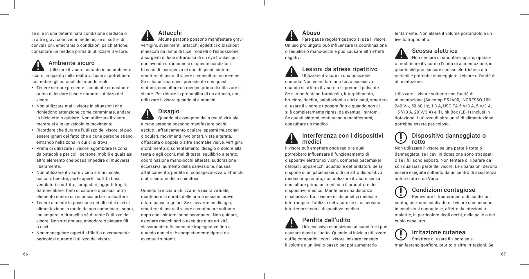 6766se si è in una determinata condizione cardiaca o in altre gravi condizioni mediche, se si soffre di convulsioni, emicrania o condizioni psichiatriche, consultare un medico prima di utilizzare il visore.Ambiente sicuroUtilizzare il visore soltanto in un ambiente sicuro, in quanto nella realtà virtuale si potrebbero non notare gli ostacoli del mondo reale.  yTenere sempre presente l’ambiente circostante prima di iniziare l’uso e durante l’utilizzo del visore. yNon utilizzare mai il visore in situazioni che richiedono attenzione come camminare, andare in bicicletta o guidare. Non utilizzare il visore mentre si è in un veicolo in movimento. yRicordare che durante l’utilizzo del visore, si può essere ignari del fatto che alcune persone stiano entrando nella zona in cui ci si trova.  yPrima di utilizzare il visore, sgombrare la zona da ostacoli e pericoli, persone, mobili e qualsiasi altro elemento che possa impedire di muoversi liberamente. yNon utilizzare il visore vicino a muri, scale, balconi, finestre, porte aperte, soffitti bassi, ventilatori a soffitto, lampadari, oggetti fragili, fiamme libere, fonti di calore o qualsiasi altro elemento contro cui si possa urtare o sbattere. yTenere a mente la posizione dei fili e dei cavi di alimentazione in modo da non camminarci sopra, inciamparci o tirarseli a sé durante l’utilizzo del visore. Non strattonare, annodare o piegare fili o cavi. yNon maneggiare oggetti affilati o diversamente pericolosi durante l’utilizzo del visore.AttacchiAlcune persone possono manifestare gravi vertigini, svenimenti, attacchi epilettici o blackout innescati da lampi di luce, modelli o l’esposizione a sorgenti di luce infrarossa di un eye tracker, pur non avendo un’anamnesi di queste condizioni. In caso di insorgenza di uno di questi sintomi, smettere di usare il visore e consultare un medico. Se si ha un’anamnesi precedente con questi sintomi, consultare un medico prima di utilizzare il visore. Per ridurre la probabilità di un attacco, non utilizzare il visore quando si è stanchi.DisagioQuando si avvalgono della realtà virtuale, alcune persone possono manifestare occhi asciutti, affaticamento oculare, spasmi muscolari o oculari, movimenti involontari, vista alterata, offuscata o doppia o altre anomalie visive, vertigini, stordimento, disorientamento, disagio o dolore alla testa o agli occhi, mal di testa, equilibrio alterato, coordinazione mano-occhi alterata, sudorazione eccessiva, aumento della salivazione, nausea, affaticamento, perdita di consapevolezza o attacchi o altri sintomi della chinetosi. Quando si inizia a utilizzare la realtà virtuale, mantenere la durata delle prime sessioni breve e fare pause regolari. Se si avverte un disagio, smettere di usare il visore e continuare soltanto dopo che i sintomi sono scomparsi. Non guidare, azionare macchinari o eseguire altre attività visivamente o fisicamente impegnative fino a quando non ci si è completamente ripresi da eventuali sintomi.AbusoFare pause regolari quando si usa il visore. Un uso prolungato può influenzare la coordinazione o l&apos;equilibrio mano-occhi e può causare altri effetti negativi.Lesioni da stress ripetitivoUtilizzare il visore in una posizione comoda. Non esercitare una forza eccessiva quando si afferra il visore o si preme il pulsante. Se si manifestano formicolio, intorpidimento, bruciore, rigidità, palpitazioni o altri disagi, smettere di usare il visore e riposare fino a quando non ci si è completamente ripresi da eventuali sintomi. Se questi sintomi continuano a manifestarsi, consultare un medico.Interferenza con i dispositivi mediciIl visore può emettere onde radio le quali potrebbero influenzare il funzionamento di dispositivi elettronici vicini, compresi pacemaker cardiaci, apparecchi acustici e defibrillatori. Se si dispone di un pacemaker o di un altro dispositivo medico impiantato, non utilizzare il visore senza consultare prima un medico o il produttore del dispositivo medico. Mantenere una distanza di sicurezza tra il visore e i dispositivi medici e interrompere l’utilizzo del visore se si osservano interferenze con il dispositivo medico.Perdita dell’uditoUn’eccessiva esposizione ai suoni forti può causare danni all’udito. Quando si inizia a utilizzare cuffie compatibili con il visore, iniziare tenendo il volume a un livello basso per poi aumentarlo lentamente. Non alzare il volume portandolo a un livello troppo alto.Scossa elettricaNon cercare di smontare, aprire, riparare o modificare il visore o l’unità di alimentazione, in quanto ciò può causare scosse elettriche o altri pericoli e potrebbe danneggiare il visore o l’unità di alimentazione.Utilizzare il visore soltanto con l&apos;unità di alimentazione (Salcomp S51A00, INGRESSO 100-240 V~, 50-60 Hz, 1,3 A, USCITA 5 V/3 A, 5 V/3A, 15 V/3 A, 20 V/3 A) e il Link Box (LB-1) inclusi in dotazione. L’utilizzo di altre unità di alimentazione potrebbe essere pericoloso.Dispositivo danneggiato o rottoNon utilizzare il visore se una parte è rotta o danneggiata, se i cavi in dotazione sono strappati o se i fili sono esposti. Non tentare di riparare da soli qualsiasi parte del visore. Le riparazioni devono essere eseguite soltanto da un centro di assistenza autorizzato o da Varjo.Condizioni contagiosePer evitare il trasferimento di condizioni contagiose, non condividere il visore con persone in condizioni contagiose, affette da infezioni o malattie, in particolare degli occhi, della pelle o del cuoio capelluto.Irritazione cutaneaSmettere di usare il visore se si manifestano gonfiore, prurito o altre irritazioni. Se i 