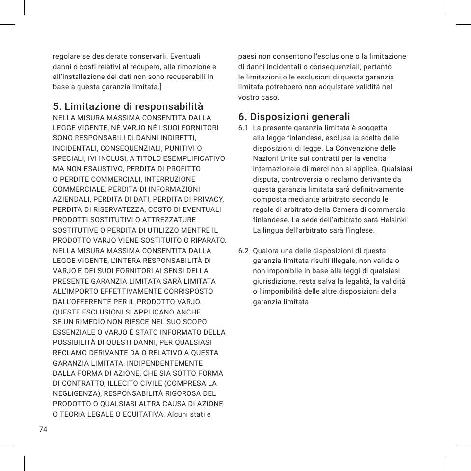 74regolare se desiderate conservarli. Eventuali danni o costi relativi al recupero, alla rimozione e all’installazione dei dati non sono recuperabili in base a questa garanzia limitata.]5. Limitazione di responsabilitàNELLA MISURA MASSIMA CONSENTITA DALLA LEGGE VIGENTE, NÉ VARJO NÉ I SUOI FORNITORI SONO RESPONSABILI DI DANNI INDIRETTI, INCIDENTALI, CONSEQUENZIALI, PUNITIVI O SPECIALI, IVI INCLUSI, A TITOLO ESEMPLIFICATIVO MA NON ESAUSTIVO, PERDITA DI PROFITTO O PERDITE COMMERCIALI, INTERRUZIONE COMMERCIALE, PERDITA DI INFORMAZIONI AZIENDALI, PERDITA DI DATI, PERDITA DI PRIVACY, PERDITA DI RISERVATEZZA, COSTO DI EVENTUALI PRODOTTI SOSTITUTIVI O ATTREZZATURE SOSTITUTIVE O PERDITA DI UTILIZZO MENTRE IL PRODOTTO VARJO VIENE SOSTITUITO O RIPARATO. NELLA MISURA MASSIMA CONSENTITA DALLA LEGGE VIGENTE, L’INTERA RESPONSABILITÀ DI VARJO E DEI SUOI FORNITORI AI SENSI DELLA PRESENTE GARANZIA LIMITATA SARÀ LIMITATA ALL’IMPORTO EFFETTIVAMENTE CORRISPOSTO DALL’OFFERENTE PER IL PRODOTTO VARJO. QUESTE ESCLUSIONI SI APPLICANO ANCHE SE UN RIMEDIO NON RIESCE NEL SUO SCOPO ESSENZIALE O VARJO È STATO INFORMATO DELLA POSSIBILITÀ DI QUESTI DANNI, PER QUALSIASI RECLAMO DERIVANTE DA O RELATIVO A QUESTA GARANZIA LIMITATA, INDIPENDENTEMENTE DALLA FORMA DI AZIONE, CHE SIA SOTTO FORMA DI CONTRATTO, ILLECITO CIVILE (COMPRESA LA NEGLIGENZA), RESPONSABILITÀ RIGOROSA DEL PRODOTTO O QUALSIASI ALTRA CAUSA DI AZIONE O TEORIA LEGALE O EQUITATIVA. Alcuni stati e paesi non consentono l’esclusione o la limitazione di danni incidentali o consequenziali, pertanto le limitazioni o le esclusioni di questa garanzia limitata potrebbero non acquistare validità nel vostro caso.6. Disposizioni generali6.1  La presente garanzia limitata è soggetta alla legge finlandese, esclusa la scelta delle disposizioni di legge. La Convenzione delle Nazioni Unite sui contratti per la vendita internazionale di merci non si applica. Qualsiasi disputa, controversia o reclamo derivante da questa garanzia limitata sarà definitivamente composta mediante arbitrato secondo le regole di arbitrato della Camera di commercio finlandese. La sede dell’arbitrato sarà Helsinki. La lingua dell’arbitrato sarà l’inglese.6.2  Qualora una delle disposizioni di questa garanzia limitata risulti illegale, non valida o non imponibile in base alle leggi di qualsiasi giurisdizione, resta salva la legalità, la validità o l’imponibilità delle altre disposizioni della garanzia limitata.