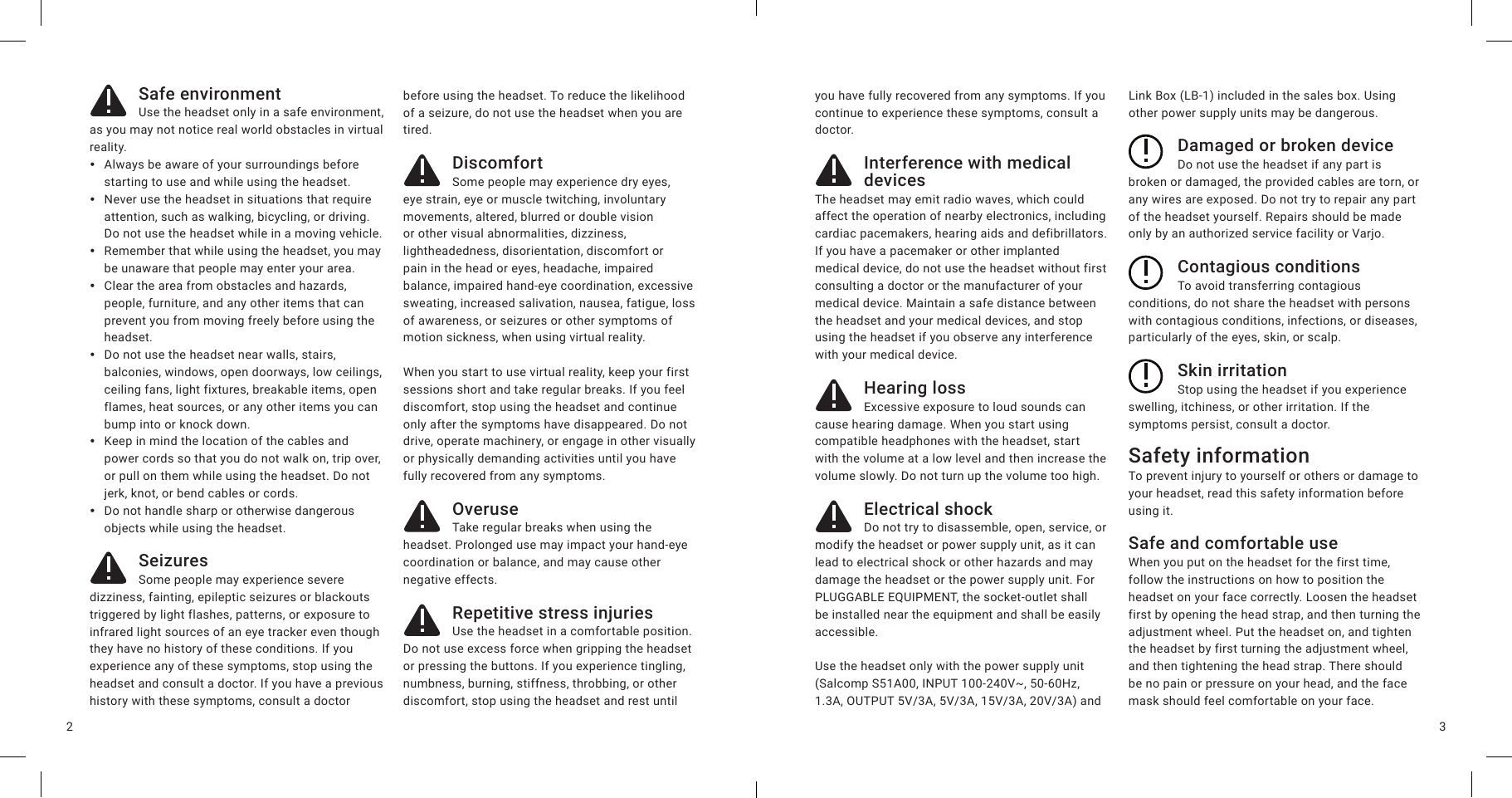 32Safe environmentUse the headset only in a safe environment, as you may not notice real world obstacles in virtual reality.  yAlways be aware of your surroundings before starting to use and while using the headset. yNever use the headset in situations that require attention, such as walking, bicycling, or driving. Do not use the headset while in a moving vehicle. yRemember that while using the headset, you may be unaware that people may enter your area.  yClear the area from obstacles and hazards, people, furniture, and any other items that can prevent you from moving freely before using the headset. yDo not use the headset near walls, stairs, balconies, windows, open doorways, low ceilings, ceiling fans, light fixtures, breakable items, open flames, heat sources, or any other items you can bump into or knock down. yKeep in mind the location of the cables and power cords so that you do not walk on, trip over, or pull on them while using the headset. Do not jerk, knot, or bend cables or cords. yDo not handle sharp or otherwise dangerous objects while using the headset.SeizuresSome people may experience severe dizziness, fainting, epileptic seizures or blackouts triggered by light flashes, patterns, or exposure to infrared light sources of an eye tracker even though they have no history of these conditions. If you experience any of these symptoms, stop using the headset and consult a doctor. If you have a previous history with these symptoms, consult a doctor before using the headset. To reduce the likelihood of a seizure, do not use the headset when you are tired.DiscomfortSome people may experience dry eyes, eye strain, eye or muscle twitching, involuntary movements, altered, blurred or double vision or other visual abnormalities, dizziness, lightheadedness, disorientation, discomfort or pain in the head or eyes, headache, impaired balance, impaired hand-eye coordination, excessive sweating, increased salivation, nausea, fatigue, loss of awareness, or seizures or other symptoms of motion sickness, when using virtual reality. When you start to use virtual reality, keep your first sessions short and take regular breaks. If you feel discomfort, stop using the headset and continue only after the symptoms have disappeared. Do not drive, operate machinery, or engage in other visually or physically demanding activities until you have fully recovered from any symptoms.OveruseTake regular breaks when using the headset. Prolonged use may impact your hand-eye coordination or balance, and may cause other negative effects.Repetitive stress injuriesUse the headset in a comfortable position. Do not use excess force when gripping the headset or pressing the buttons. If you experience tingling, numbness, burning, stiffness, throbbing, or other discomfort, stop using the headset and rest until you have fully recovered from any symptoms. If you continue to experience these symptoms, consult a doctor.Interference with medical devicesThe headset may emit radio waves, which could affect the operation of nearby electronics, including cardiac pacemakers, hearing aids and defibrillators. If you have a pacemaker or other implanted medical device, do not use the headset without first consulting a doctor or the manufacturer of your medical device. Maintain a safe distance between the headset and your medical devices, and stop using the headset if you observe any interference with your medical device.Hearing lossExcessive exposure to loud sounds can cause hearing damage. When you start using compatible headphones with the headset, start with the volume at a low level and then increase the volume slowly. Do not turn up the volume too high.Electrical shockDo not try to disassemble, open, service, or modify the headset or power supply unit, as it can lead to electrical shock or other hazards and may damage the headset or the power supply unit. For PLUGGABLE EQUIPMENT, the socket-outlet shall be installed near the equipment and shall be easily accessible.Use the headset only with the power supply unit (Salcomp S51A00, INPUT 100-240V~, 50-60Hz, 1.3A, OUTPUT 5V/3A, 5V/3A, 15V/3A, 20V/3A) and Link Box (LB-1) included in the sales box. Using other power supply units may be dangerous.Damaged or broken deviceDo not use the headset if any part is broken or damaged, the provided cables are torn, or any wires are exposed. Do not try to repair any part of the headset yourself. Repairs should be made only by an authorized service facility or Varjo.Contagious conditionsTo avoid transferring contagious conditions, do not share the headset with persons with contagious conditions, infections, or diseases, particularly of the eyes, skin, or scalp.Skin irritationStop using the headset if you experience swelling, itchiness, or other irritation. If the symptoms persist, consult a doctor.Safety informationTo prevent injury to yourself or others or damage to your headset, read this safety information before using it.Safe and comfortable useWhen you put on the headset for the first time, follow the instructions on how to position the headset on your face correctly. Loosen the headset first by opening the head strap, and then turning the adjustment wheel. Put the headset on, and tighten the headset by first turning the adjustment wheel, and then tightening the head strap. There should be no pain or pressure on your head, and the face mask should feel comfortable on your face.