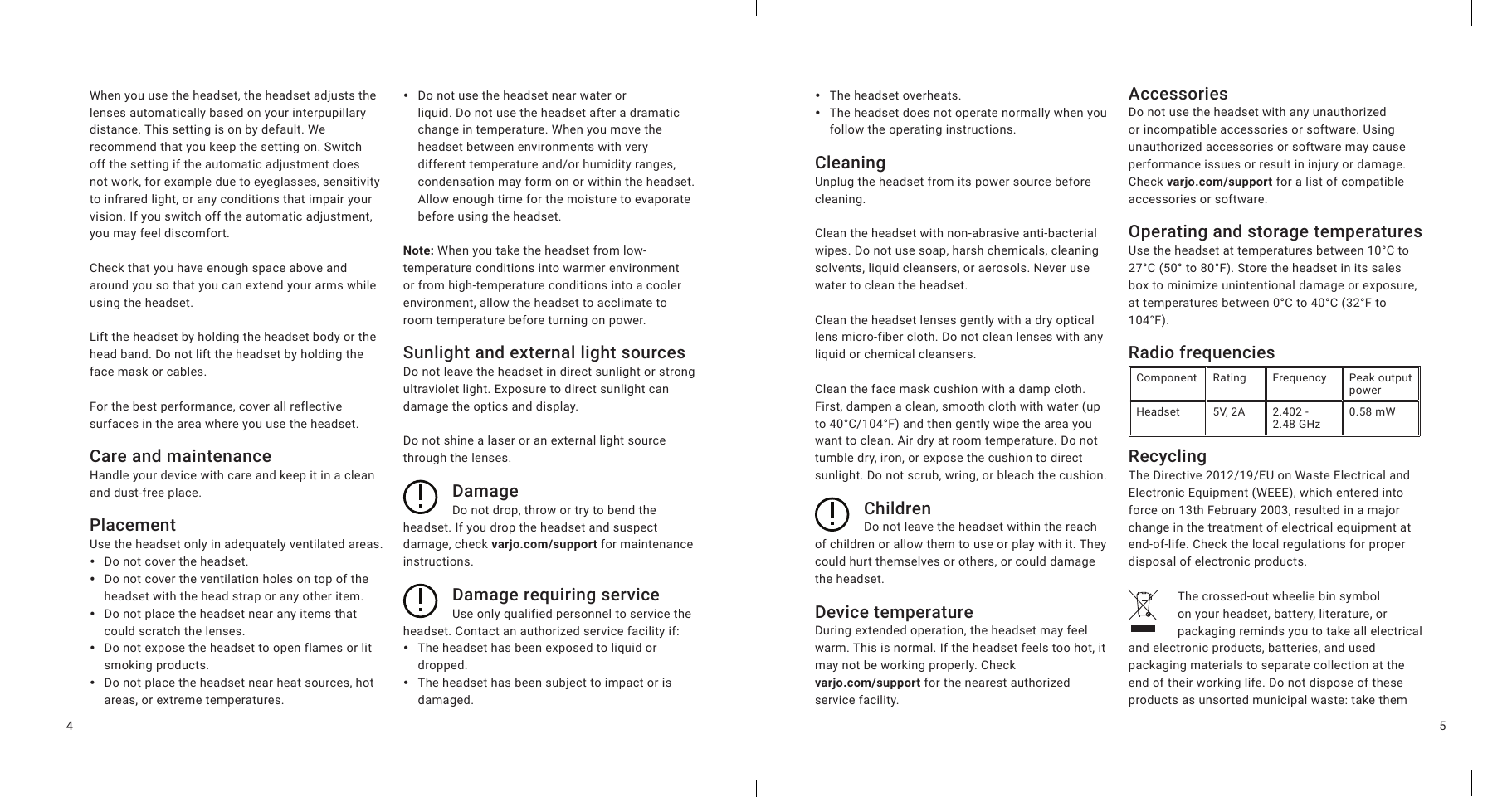 54When you use the headset, the headset adjusts the lenses automatically based on your interpupillary distance. This setting is on by default. We recommend that you keep the setting on. Switch off the setting if the automatic adjustment does not work, for example due to eyeglasses, sensitivity to infrared light, or any conditions that impair your vision. If you switch off the automatic adjustment, you may feel discomfort.Check that you have enough space above and around you so that you can extend your arms while using the headset.Lift the headset by holding the headset body or the head band. Do not lift the headset by holding the face mask or cables.For the best performance, cover all reflective surfaces in the area where you use the headset.Care and maintenanceHandle your device with care and keep it in a clean and dust-free place.PlacementUse the headset only in adequately ventilated areas. yDo not cover the headset. yDo not cover the ventilation holes on top of the headset with the head strap or any other item. yDo not place the headset near any items that could scratch the lenses. yDo not expose the headset to open flames or lit smoking products. yDo not place the headset near heat sources, hot areas, or extreme temperatures. yDo not use the headset near water or liquid. Do not use the headset after a dramatic change in temperature. When you move the headset between environments with very different temperature and/or humidity ranges, condensation may form on or within the headset. Allow enough time for the moisture to evaporate before using the headset.Note: When you take the headset from low-temperature conditions into warmer environment or from high-temperature conditions into a cooler environment, allow the headset to acclimate to room temperature before turning on power.Sunlight and external light sourcesDo not leave the headset in direct sunlight or strong ultraviolet light. Exposure to direct sunlight can damage the optics and display.Do not shine a laser or an external light source through the lenses.DamageDo not drop, throw or try to bend the headset. If you drop the headset and suspect damage, check varjo.com/support for maintenance instructions.Damage requiring serviceUse only qualified personnel to service the headset. Contact an authorized service facility if: yThe headset has been exposed to liquid or dropped. yThe headset has been subject to impact or is damaged. yThe headset overheats. yThe headset does not operate normally when you follow the operating instructions.CleaningUnplug the headset from its power source before cleaning.Clean the headset with non-abrasive anti-bacterial wipes. Do not use soap, harsh chemicals, cleaning solvents, liquid cleansers, or aerosols. Never use water to clean the headset.Clean the headset lenses gently with a dry optical lens micro-fiber cloth. Do not clean lenses with any liquid or chemical cleansers.Clean the face mask cushion with a damp cloth. First, dampen a clean, smooth cloth with water (up to 40°C/104°F) and then gently wipe the area you want to clean. Air dry at room temperature. Do not tumble dry, iron, or expose the cushion to direct sunlight. Do not scrub, wring, or bleach the cushion. ChildrenDo not leave the headset within the reach of children or allow them to use or play with it. They could hurt themselves or others, or could damage the headset.Device temperatureDuring extended operation, the headset may feel warm. This is normal. If the headset feels too hot, it may not be working properly. Check  varjo.com/support for the nearest authorized service facility.AccessoriesDo not use the headset with any unauthorized or incompatible accessories or software. Using unauthorized accessories or software may cause performance issues or result in injury or damage. Check varjo.com/support for a list of compatible accessories or software.Operating and storage temperaturesUse the headset at temperatures between 10°C to 27°C (50° to 80°F). Store the headset in its sales box to minimize unintentional damage or exposure, at temperatures between 0°C to 40°C (32°F to 104°F).Radio frequenciesComponent Rating Frequency Peak output powerHeadset 5V, 2A 2.402 -  2.48 GHz 0.58 mWRecyclingThe Directive 2012/19/EU on Waste Electrical and Electronic Equipment (WEEE), which entered into force on 13th February 2003, resulted in a major change in the treatment of electrical equipment at end-of-life. Check the local regulations for proper disposal of electronic products.The crossed-out wheelie bin symbol on your headset, battery, literature, or packaging reminds you to take all electrical and electronic products, batteries, and used packaging materials to separate collection at the end of their working life. Do not dispose of these products as unsorted municipal waste: take them 