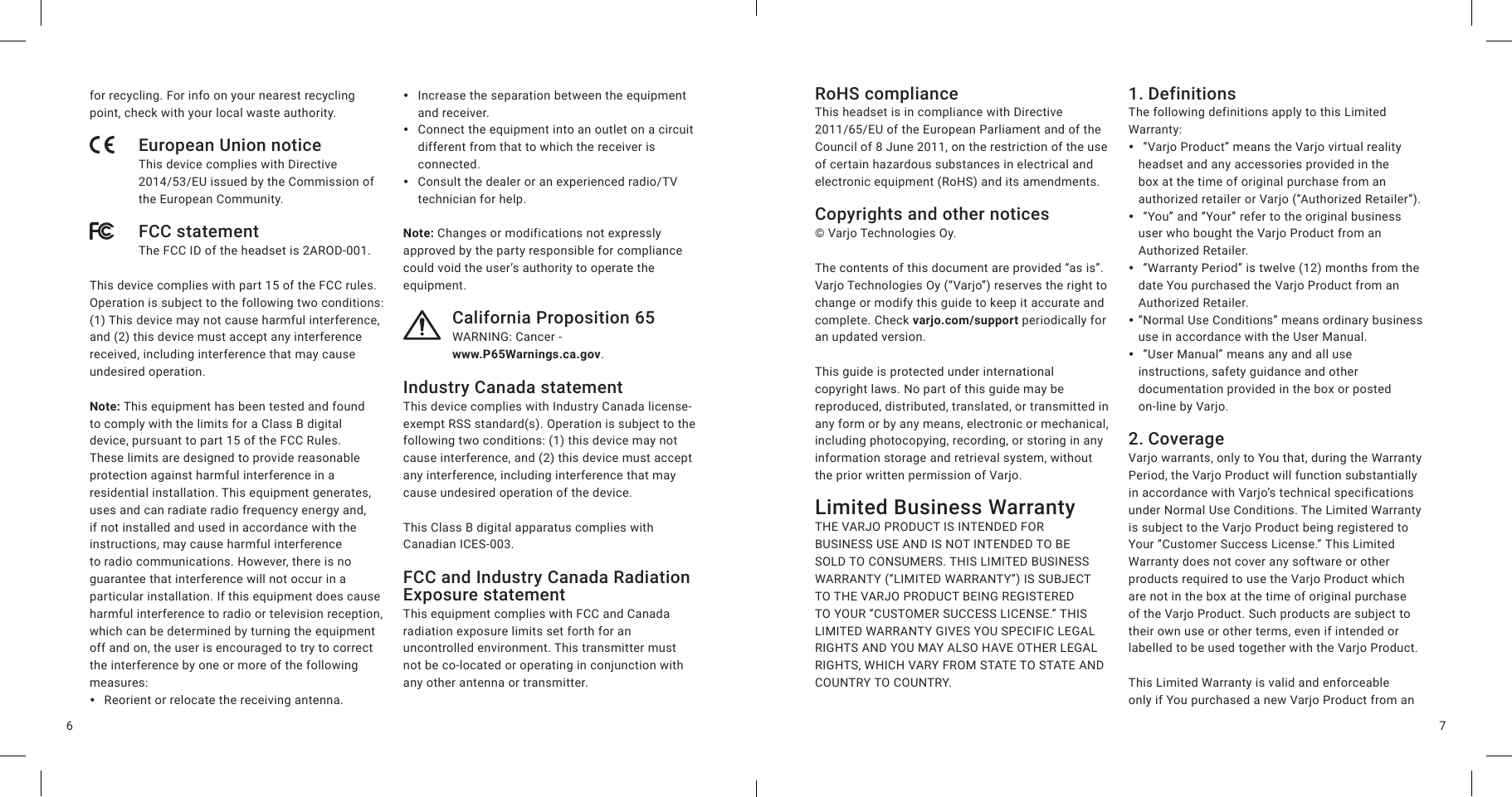 76for recycling. For info on your nearest recycling point, check with your local waste authority.European Union noticeThis device complies with Directive 2014/53/EU issued by the Commission of the European Community.FCC statementThe FCC ID of the headset is 2AROD-001.This device complies with part 15 of the FCC rules. Operation is subject to the following two conditions: (1) This device may not cause harmful interference, and (2) this device must accept any interference received, including interference that may cause undesired operation.Note: This equipment has been tested and found to comply with the limits for a Class B digital device, pursuant to part 15 of the FCC Rules. These limits are designed to provide reasonable protection against harmful interference in a residential installation. This equipment generates, uses and can radiate radio frequency energy and, if not installed and used in accordance with the instructions, may cause harmful interference to radio communications. However, there is no guarantee that interference will not occur in a particular installation. If this equipment does cause harmful interference to radio or television reception, which can be determined by turning the equipment off and on, the user is encouraged to try to correct the interference by one or more of the following measures: yReorient or relocate the receiving antenna. yIncrease the separation between the equipment and receiver. yConnect the equipment into an outlet on a circuit different from that to which the receiver is connected. yConsult the dealer or an experienced radio/TV technician for help.Note: Changes or modifications not expressly approved by the party responsible for compliance could void the user’s authority to operate the equipment.California Proposition 65WARNING: Cancer -  www.P65Warnings.ca.gov.Industry Canada statementThis device complies with Industry Canada license-exempt RSS standard(s). Operation is subject to the following two conditions: (1) this device may not cause interference, and (2) this device must accept any interference, including interference that may cause undesired operation of the device.This Class B digital apparatus complies with Canadian ICES-003.FCC and Industry Canada Radiation Exposure statementThis equipment complies with FCC and Canada radiation exposure limits set forth for an uncontrolled environment. This transmitter must not be co-located or operating in conjunction with any other antenna or transmitter.RoHS complianceThis headset is in compliance with Directive 2011/65/EU of the European Parliament and of the Council of 8 June 2011, on the restriction of the use of certain hazardous substances in electrical and electronic equipment (RoHS) and its amendments.Copyrights and other notices© Varjo Technologies Oy.The contents of this document are provided “as is”. Varjo Technologies Oy (“Varjo”) reserves the right to change or modify this guide to keep it accurate and complete. Check varjo.com/support periodically for an updated version.This guide is protected under international copyright laws. No part of this guide may be reproduced, distributed, translated, or transmitted in any form or by any means, electronic or mechanical, including photocopying, recording, or storing in any information storage and retrieval system, without the prior written permission of Varjo.Limited Business Warranty THE VARJO PRODUCT IS INTENDED FOR BUSINESS USE AND IS NOT INTENDED TO BE SOLD TO CONSUMERS. THIS LIMITED BUSINESS WARRANTY (“LIMITED WARRANTY”) IS SUBJECT TO THE VARJO PRODUCT BEING REGISTERED TO YOUR “CUSTOMER SUCCESS LICENSE.” THIS LIMITED WARRANTY GIVES YOU SPECIFIC LEGAL RIGHTS AND YOU MAY ALSO HAVE OTHER LEGAL RIGHTS, WHICH VARY FROM STATE TO STATE AND COUNTRY TO COUNTRY. 1. DefinitionsThe following definitions apply to this Limited Warranty: y “Varjo Product” means the Varjo virtual reality headset and any accessories provided in the box at the time of original purchase from an authorized retailer or Varjo (“Authorized Retailer”). y “You” and “Your” refer to the original business user who bought the Varjo Product from an Authorized Retailer. y “Warranty Period” is twelve (12) months from the date You purchased the Varjo Product from an Authorized Retailer. y“Normal Use Conditions” means ordinary business use in accordance with the User Manual. y “User Manual” means any and all use instructions, safety guidance and other documentation provided in the box or posted on-line by Varjo.2. CoverageVarjo warrants, only to You that, during the Warranty Period, the Varjo Product will function substantially in accordance with Varjo’s technical specifications under Normal Use Conditions. The Limited Warranty is subject to the Varjo Product being registered to Your “Customer Success License.” This Limited Warranty does not cover any software or other products required to use the Varjo Product which are not in the box at the time of original purchase of the Varjo Product. Such products are subject to their own use or other terms, even if intended or labelled to be used together with the Varjo Product.This Limited Warranty is valid and enforceable only if You purchased a new Varjo Product from an 
