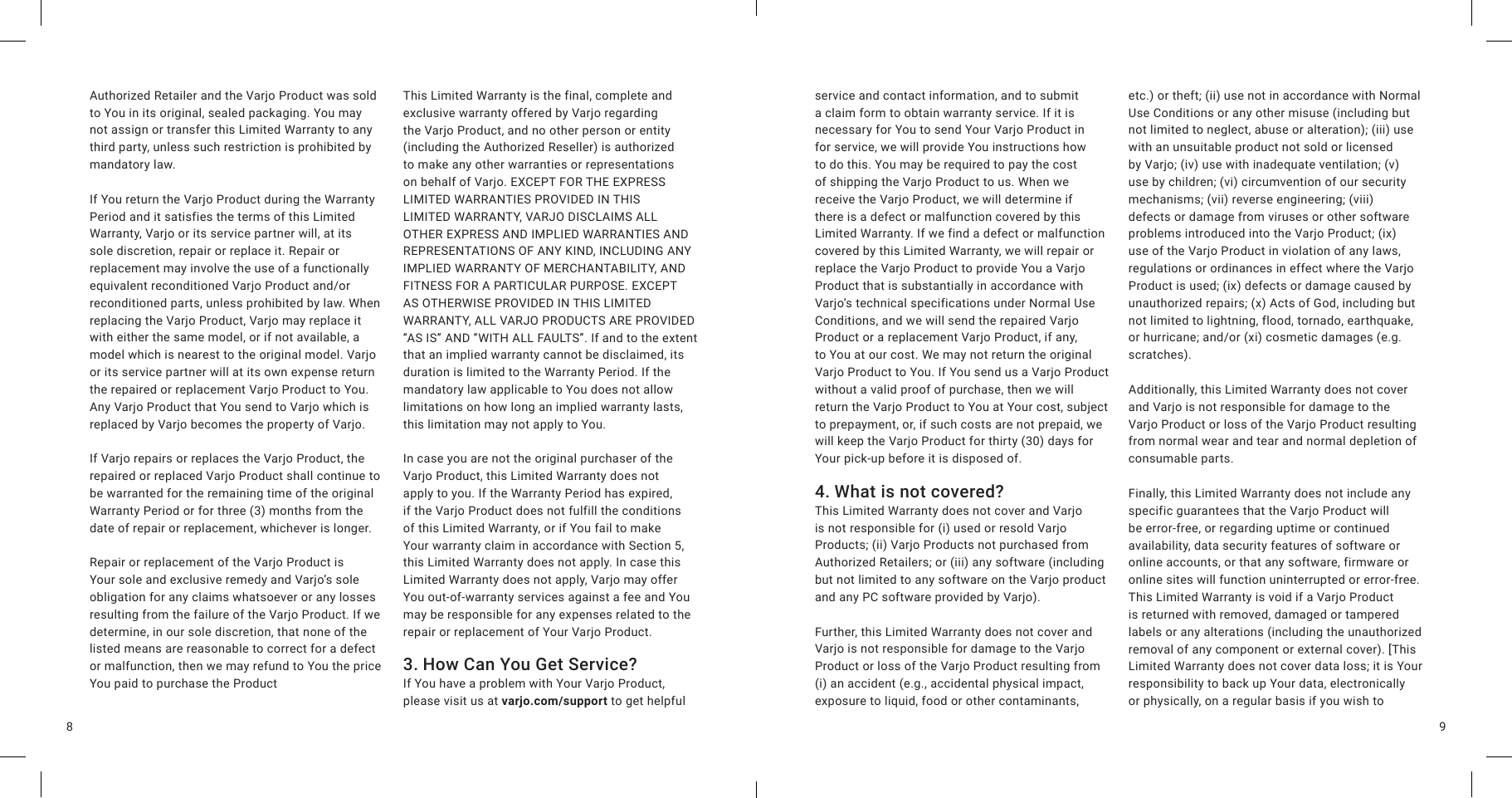 98Authorized Retailer and the Varjo Product was sold to You in its original, sealed packaging. You may not assign or transfer this Limited Warranty to any third party, unless such restriction is prohibited by mandatory law.If You return the Varjo Product during the Warranty Period and it satisfies the terms of this Limited Warranty, Varjo or its service partner will, at its sole discretion, repair or replace it. Repair or replacement may involve the use of a functionally equivalent reconditioned Varjo Product and/or reconditioned parts, unless prohibited by law. When replacing the Varjo Product, Varjo may replace it with either the same model, or if not available, a model which is nearest to the original model. Varjo or its service partner will at its own expense return the repaired or replacement Varjo Product to You. Any Varjo Product that You send to Varjo which is replaced by Varjo becomes the property of Varjo.If Varjo repairs or replaces the Varjo Product, the repaired or replaced Varjo Product shall continue to be warranted for the remaining time of the original Warranty Period or for three (3) months from the date of repair or replacement, whichever is longer.Repair or replacement of the Varjo Product is Your sole and exclusive remedy and Varjo’s sole obligation for any claims whatsoever or any losses resulting from the failure of the Varjo Product. If we determine, in our sole discretion, that none of the listed means are reasonable to correct for a defect or malfunction, then we may refund to You the price You paid to purchase the ProductThis Limited Warranty is the final, complete and exclusive warranty offered by Varjo regarding the Varjo Product, and no other person or entity (including the Authorized Reseller) is authorized to make any other warranties or representations on behalf of Varjo. EXCEPT FOR THE EXPRESS LIMITED WARRANTIES PROVIDED IN THIS LIMITED WARRANTY, VARJO DISCLAIMS ALL OTHER EXPRESS AND IMPLIED WARRANTIES AND REPRESENTATIONS OF ANY KIND, INCLUDING ANY IMPLIED WARRANTY OF MERCHANTABILITY, AND FITNESS FOR A PARTICULAR PURPOSE. EXCEPT AS OTHERWISE PROVIDED IN THIS LIMITED WARRANTY, ALL VARJO PRODUCTS ARE PROVIDED “AS IS” AND “WITH ALL FAULTS”. If and to the extent that an implied warranty cannot be disclaimed, its duration is limited to the Warranty Period. If the mandatory law applicable to You does not allow limitations on how long an implied warranty lasts, this limitation may not apply to You.In case you are not the original purchaser of the Varjo Product, this Limited Warranty does not apply to you. If the Warranty Period has expired, if the Varjo Product does not fulfill the conditions of this Limited Warranty, or if You fail to make Your warranty claim in accordance with Section 5, this Limited Warranty does not apply. In case this Limited Warranty does not apply, Varjo may offer You out-of-warranty services against a fee and You may be responsible for any expenses related to the repair or replacement of Your Varjo Product.3. How Can You Get Service?  If You have a problem with Your Varjo Product, please visit us at varjo.com/support to get helpful service and contact information, and to submit a claim form to obtain warranty service. If it is necessary for You to send Your Varjo Product in for service, we will provide You instructions how to do this. You may be required to pay the cost of shipping the Varjo Product to us. When we receive the Varjo Product, we will determine if there is a defect or malfunction covered by this Limited Warranty. If we find a defect or malfunction covered by this Limited Warranty, we will repair or replace the Varjo Product to provide You a Varjo Product that is substantially in accordance with Varjo’s technical specifications under Normal Use Conditions, and we will send the repaired Varjo Product or a replacement Varjo Product, if any, to You at our cost. We may not return the original Varjo Product to You. If You send us a Varjo Product without a valid proof of purchase, then we will return the Varjo Product to You at Your cost, subject to prepayment, or, if such costs are not prepaid, we will keep the Varjo Product for thirty (30) days for Your pick-up before it is disposed of.4. What is not covered?This Limited Warranty does not cover and Varjo is not responsible for (i) used or resold Varjo Products; (ii) Varjo Products not purchased from Authorized Retailers; or (iii) any software (including but not limited to any software on the Varjo product and any PC software provided by Varjo).Further, this Limited Warranty does not cover and Varjo is not responsible for damage to the Varjo Product or loss of the Varjo Product resulting from (i) an accident (e.g., accidental physical impact, exposure to liquid, food or other contaminants, etc.) or theft; (ii) use not in accordance with Normal Use Conditions or any other misuse (including but not limited to neglect, abuse or alteration); (iii) use with an unsuitable product not sold or licensed by Varjo; (iv) use with inadequate ventilation; (v) use by children; (vi) circumvention of our security mechanisms; (vii) reverse engineering; (viii) defects or damage from viruses or other software problems introduced into the Varjo Product; (ix) use of the Varjo Product in violation of any laws, regulations or ordinances in effect where the Varjo Product is used; (ix) defects or damage caused by unauthorized repairs; (x) Acts of God, including but not limited to lightning, flood, tornado, earthquake, or hurricane; and/or (xi) cosmetic damages (e.g. scratches).Additionally, this Limited Warranty does not cover and Varjo is not responsible for damage to the Varjo Product or loss of the Varjo Product resulting from normal wear and tear and normal depletion of consumable parts.Finally, this Limited Warranty does not include any specific guarantees that the Varjo Product will be error-free, or regarding uptime or continued availability, data security features of software or online accounts, or that any software, firmware or online sites will function uninterrupted or error-free. This Limited Warranty is void if a Varjo Product is returned with removed, damaged or tampered labels or any alterations (including the unauthorized removal of any component or external cover). [This Limited Warranty does not cover data loss; it is Your responsibility to back up Your data, electronically or physically, on a regular basis if you wish to 