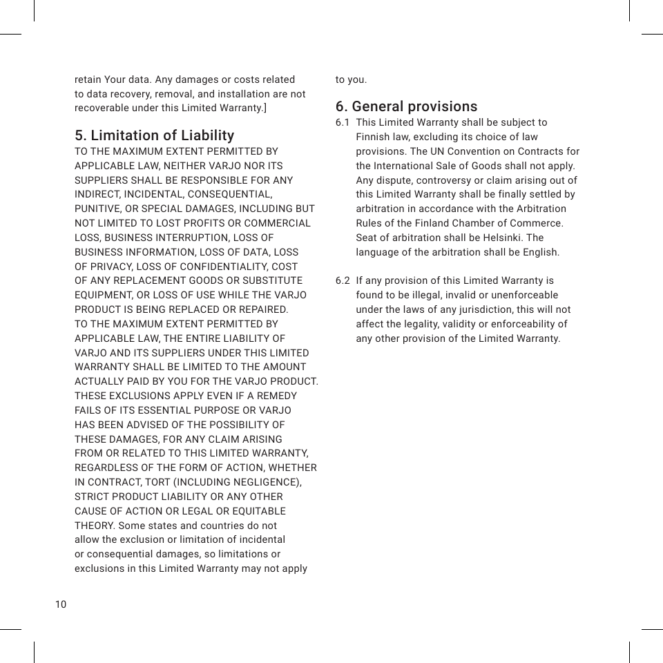 10retain Your data. Any damages or costs related to data recovery, removal, and installation are not recoverable under this Limited Warranty.]5. Limitation of LiabilityTO THE MAXIMUM EXTENT PERMITTED BY APPLICABLE LAW, NEITHER VARJO NOR ITS SUPPLIERS SHALL BE RESPONSIBLE FOR ANY INDIRECT, INCIDENTAL, CONSEQUENTIAL, PUNITIVE, OR SPECIAL DAMAGES, INCLUDING BUT NOT LIMITED TO LOST PROFITS OR COMMERCIAL LOSS, BUSINESS INTERRUPTION, LOSS OF BUSINESS INFORMATION, LOSS OF DATA, LOSS OF PRIVACY, LOSS OF CONFIDENTIALITY, COST OF ANY REPLACEMENT GOODS OR SUBSTITUTE EQUIPMENT, OR LOSS OF USE WHILE THE VARJO PRODUCT IS BEING REPLACED OR REPAIRED. TO THE MAXIMUM EXTENT PERMITTED BY APPLICABLE LAW, THE ENTIRE LIABILITY OF VARJO AND ITS SUPPLIERS UNDER THIS LIMITED WARRANTY SHALL BE LIMITED TO THE AMOUNT ACTUALLY PAID BY YOU FOR THE VARJO PRODUCT. THESE EXCLUSIONS APPLY EVEN IF A REMEDY FAILS OF ITS ESSENTIAL PURPOSE OR VARJO HAS BEEN ADVISED OF THE POSSIBILITY OF THESE DAMAGES, FOR ANY CLAIM ARISING FROM OR RELATED TO THIS LIMITED WARRANTY, REGARDLESS OF THE FORM OF ACTION, WHETHER IN CONTRACT, TORT (INCLUDING NEGLIGENCE), STRICT PRODUCT LIABILITY OR ANY OTHER CAUSE OF ACTION OR LEGAL OR EQUITABLE THEORY. Some states and countries do not allow the exclusion or limitation of incidental or consequential damages, so limitations or exclusions in this Limited Warranty may not apply to you.6. General provisions6.1  This Limited Warranty shall be subject to Finnish law, excluding its choice of law provisions. The UN Convention on Contracts for the International Sale of Goods shall not apply. Any dispute, controversy or claim arising out of this Limited Warranty shall be finally settled by arbitration in accordance with the Arbitration Rules of the Finland Chamber of Commerce. Seat of arbitration shall be Helsinki. The language of the arbitration shall be English.6.2  If any provision of this Limited Warranty is found to be illegal, invalid or unenforceable under the laws of any jurisdiction, this will not affect the legality, validity or enforceability of any other provision of the Limited Warranty.