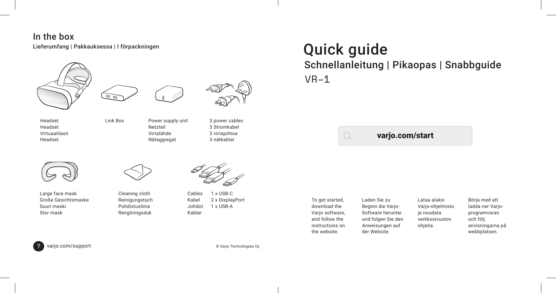 Quick guideSchnellanleitung | Pikaopas | SnabbguideTo get started, download the Varjo software, and follow the instructions on the website.Laden Sie zu Beginn die Varjo-Software herunter und folgen Sie den Anweisungen auf der Website.Lataa aluksi Varjo-ohjelmisto ja noudata verkkosivuston ohjeita.Börja med att ladda ner Varjo-programvaran och följ anvisningarna på webbplatsen.VR–1In the boxLieferumfang | Pakkauksessa | I förpackningen  © Varjo Technologies Oyvarjo.com/supportHeadsetHeadsetVirtuaalilasitHeadsetLarge face maskGroße GesichtsmaskeSuuri maskiStor maskLink BoxCleaning clothReinigungstuchPuhdistusliinaRengöringsdukPower supply unitNetzteilVirtalähdeNätaggregat1 x USB-C2 x DisplayPort1 x USB-A3 power cables3 Stromkabel3 virtajohtoa3 nätkablar?CablesKabelJohdotKablarvarjo.com/start