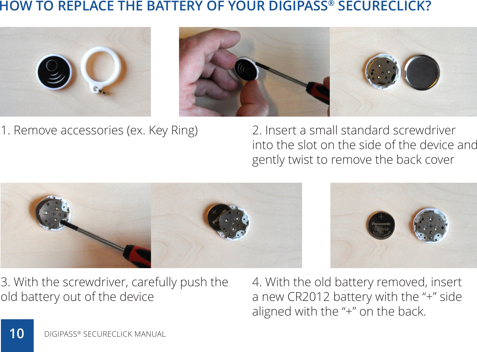 HOW TO REPLACE THE BATTERY OF YOUR DIGIPASS® SECURECLICK?DIGIPASS® SECURECLICK MANUAL101. Remove accessories (ex. Key Ring) 2. Insert a small standard screwdriver into the slot on the side of the device and gently twist to remove the back cover 3. With the screwdriver, carefully push the old battery out of the device4. With the old battery removed, insert a new CR2012 battery with the “+” side aligned with the “+” on the back.