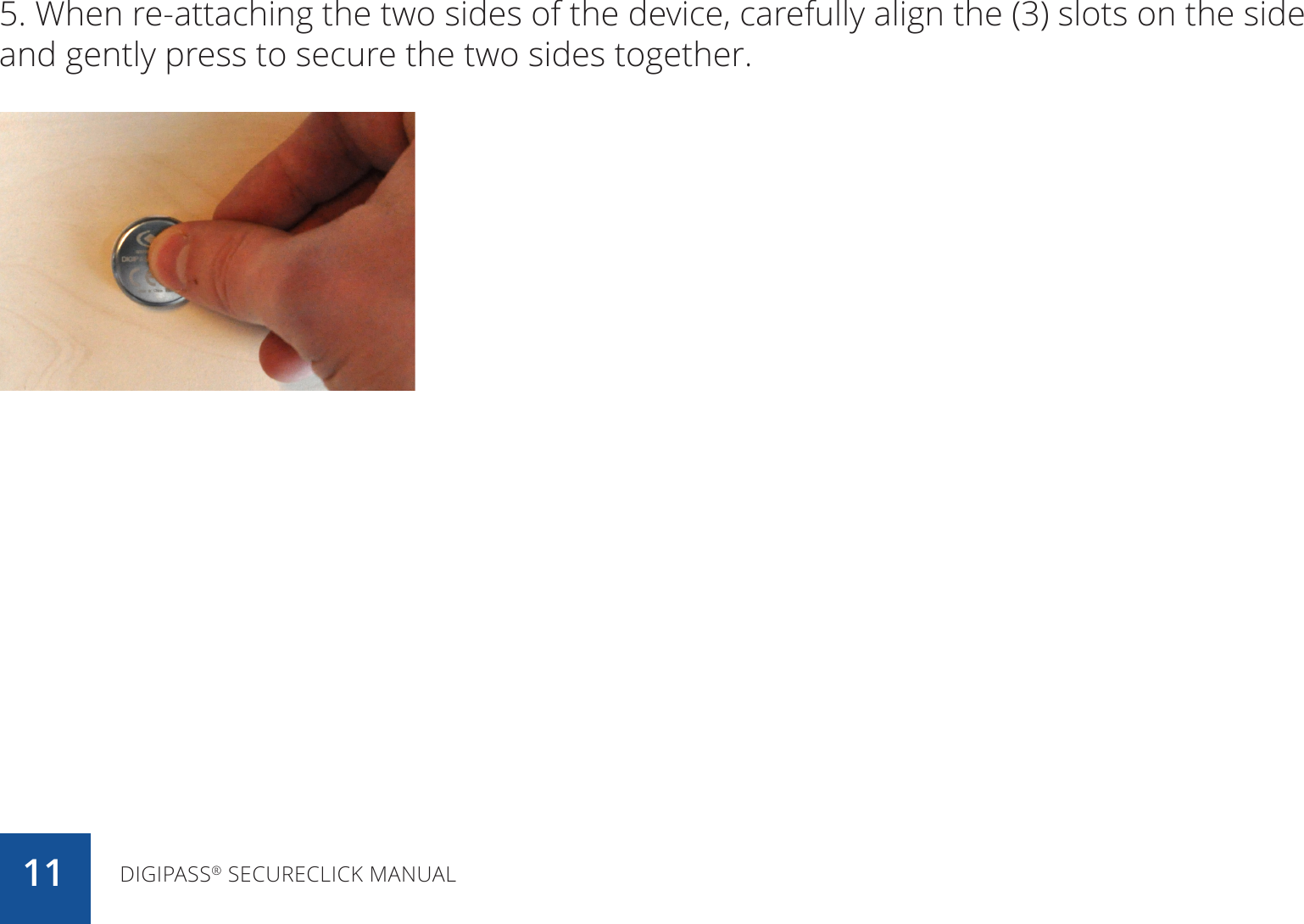 5. When re-attaching the two sides of the device, carefully align the (3) slots on the side and gently press to secure the two sides together.DIGIPASS® SECURECLICK MANUAL11