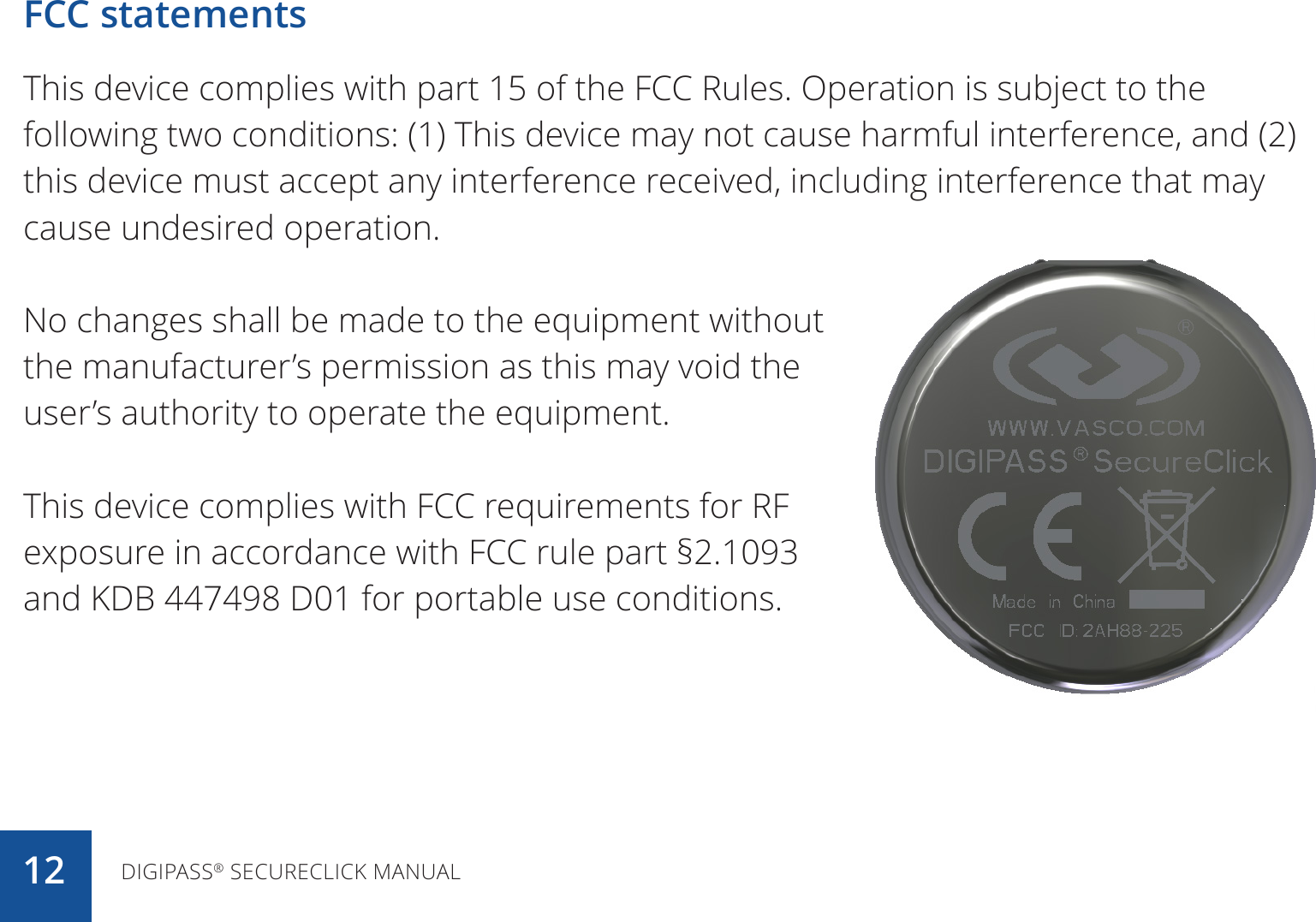 FCC statementsThis device complies with part 15 of the FCC Rules. Operation is subject to the following two conditions: (1) This device may not cause harmful interference, and (2) this device must accept any interference received, including interference that may cause undesired operation.No changes shall be made to the equipment without the manufacturer’s permission as this may void the user’s authority to operate the equipment.This device complies with FCC requirements for RF exposure in accordance with FCC rule part §2.1093 and KDB 447498 D01 for portable use conditions.DIGIPASS® SECURECLICK MANUAL12