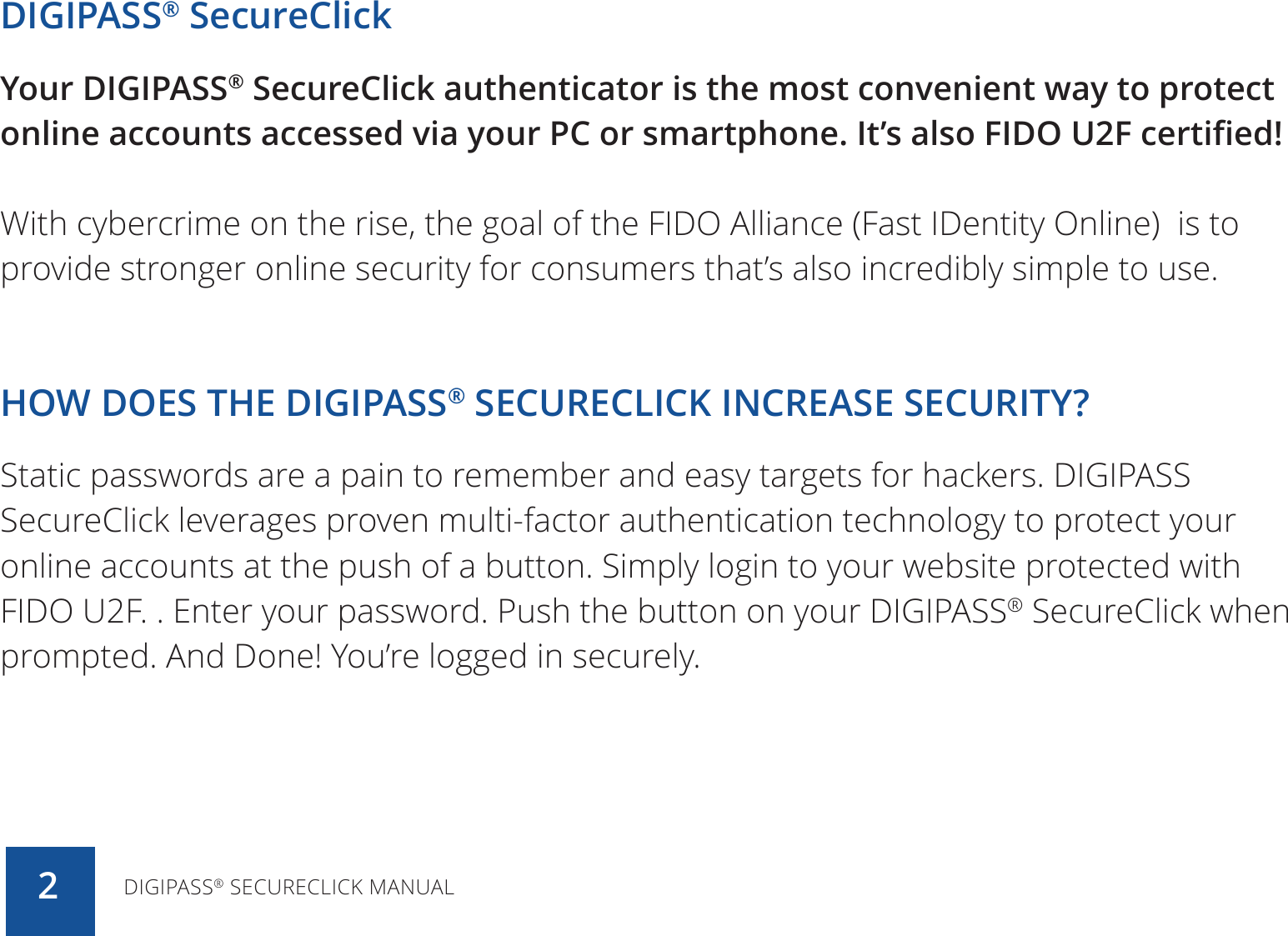 DIGIPASS® SecureClickYour DIGIPASS® SecureClick authenticator is the most convenient way to protect online accounts accessed via your PC or smartphone. It’s also FIDO U2F certified!With cybercrime on the rise, the goal of the FIDO Alliance (Fast IDentity Online)  is to provide stronger online security for consumers that’s also incredibly simple to use. HOW DOES THE DIGIPASS® SECURECLICK INCREASE SECURITY?Static passwords are a pain to remember and easy targets for hackers. DIGIPASS SecureClick leverages proven multi-factor authentication technology to protect your online accounts at the push of a button. Simply login to your website protected with FIDO U2F. . Enter your password. Push the button on your DIGIPASS® SecureClick when prompted. And Done! You’re logged in securely.DIGIPASS® SECURECLICK MANUAL2