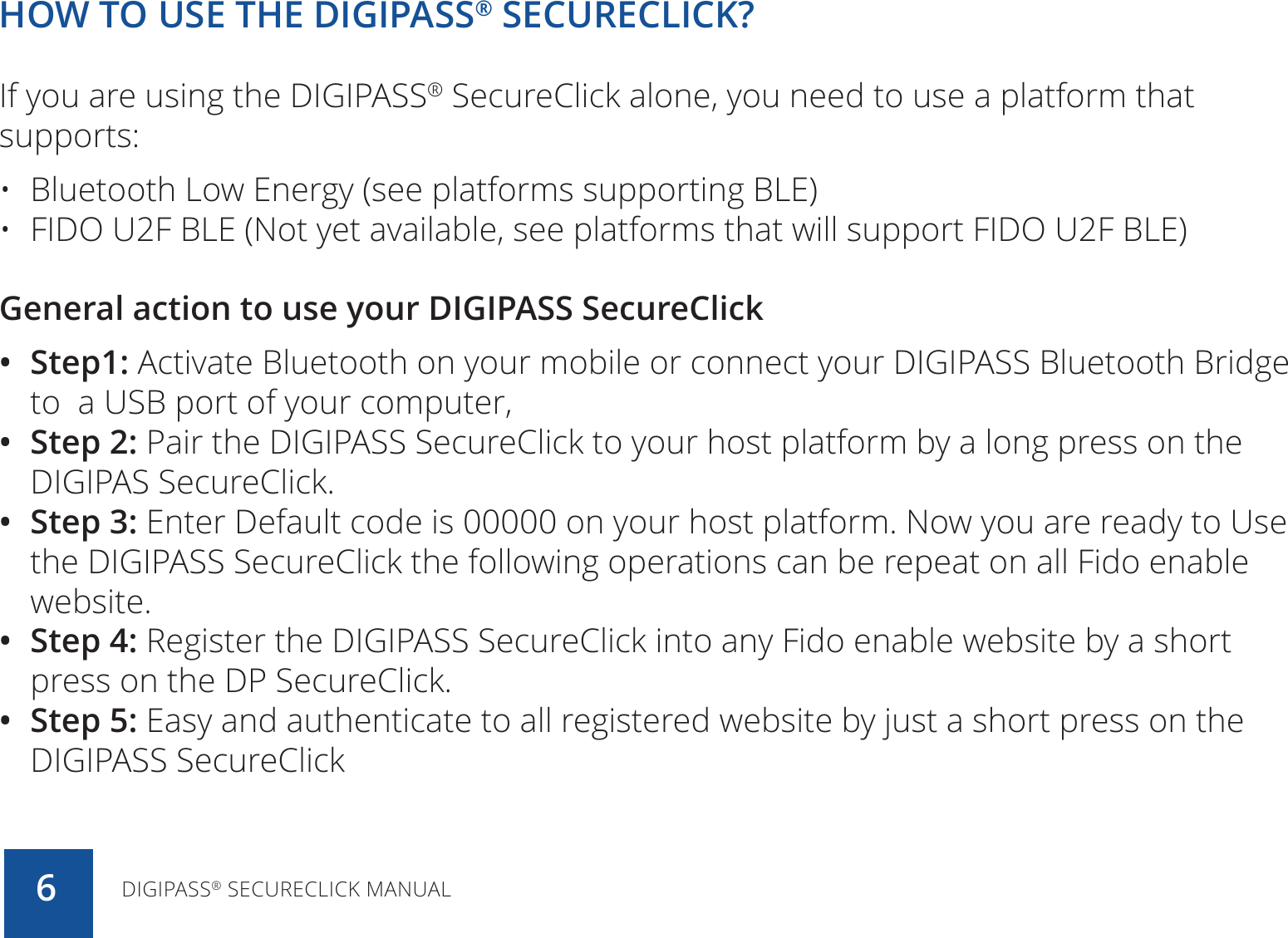 HOW TO USE THE DIGIPASS® SECURECLICK?If you are using the DIGIPASS® SecureClick alone, you need to use a platform that supports:•  Bluetooth Low Energy (see platforms supporting BLE)•  FIDO U2F BLE (Not yet available, see platforms that will support FIDO U2F BLE)General action to use your DIGIPASS SecureClick •  Step1: Activate Bluetooth on your mobile or connect your DIGIPASS Bluetooth Bridge to  a USB port of your computer, •  Step 2: Pair the DIGIPASS SecureClick to your host platform by a long press on the DIGIPAS SecureClick.•  Step 3: Enter Default code is 00000 on your host platform. Now you are ready to Use the DIGIPASS SecureClick the following operations can be repeat on all Fido enable website.•  Step 4: Register the DIGIPASS SecureClick into any Fido enable website by a short press on the DP SecureClick.•  Step 5: Easy and authenticate to all registered website by just a short press on the DIGIPASS SecureClickDIGIPASS® SECURECLICK MANUAL6