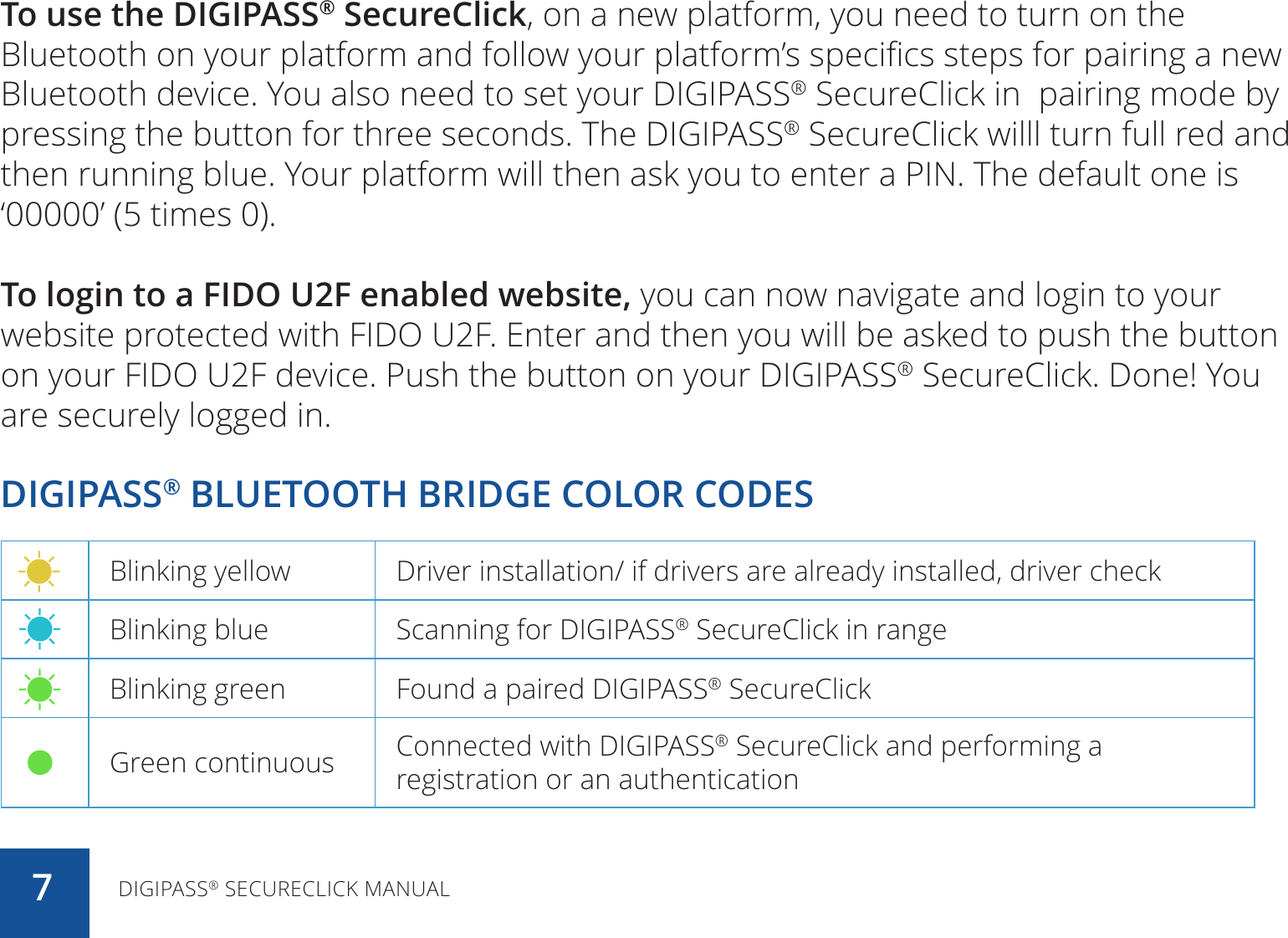 To use the DIGIPASS® SecureClick, on a new platform, you need to turn on the Bluetooth on your platform and follow your platform’s specifics steps for pairing a new Bluetooth device. You also need to set your DIGIPASS® SecureClick in  pairing mode by pressing the button for three seconds. The DIGIPASS® SecureClick willl turn full red and then running blue. Your platform will then ask you to enter a PIN. The default one is ‘00000’ (5 times 0).To login to a FIDO U2F enabled website, you can now navigate and login to your website protected with FIDO U2F. Enter and then you will be asked to push the button on your FIDO U2F device. Push the button on your DIGIPASS® SecureClick. Done! You are securely logged in.DIGIPASS® BLUETOOTH BRIDGE COLOR CODESBlinking yellow Driver installation/ if drivers are already installed, driver checkBlinking blue Scanning for DIGIPASS® SecureClick in rangeBlinking green Found a paired DIGIPASS® SecureClickGreen continuous Connected with DIGIPASS® SecureClick and performing a registration or an authenticationDIGIPASS® SECURECLICK MANUAL7
