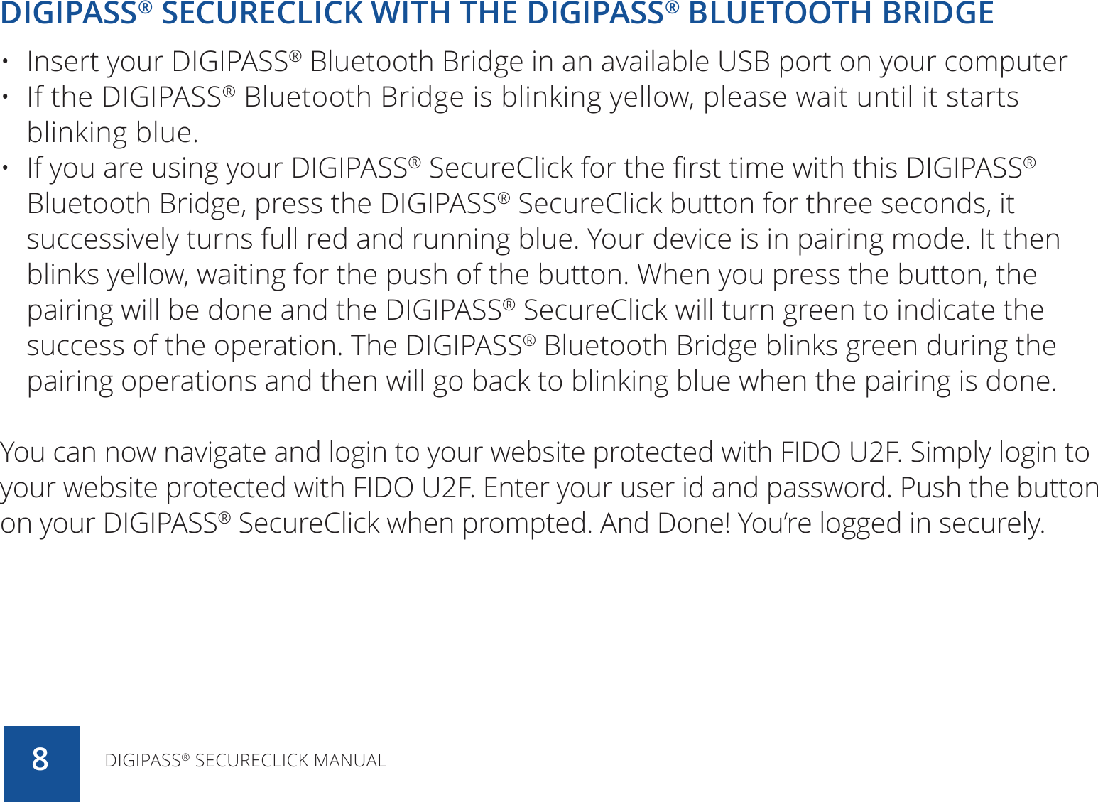 DIGIPASS® SECURECLICK WITH THE DIGIPASS® BLUETOOTH BRIDGE•  Insert your DIGIPASS® Bluetooth Bridge in an available USB port on your computer•  If the DIGIPASS® Bluetooth Bridge is blinking yellow, please wait until it starts blinking blue.•  If you are using your DIGIPASS® SecureClick for the first time with this DIGIPASS® Bluetooth Bridge, press the DIGIPASS® SecureClick button for three seconds, it successively turns full red and running blue. Your device is in pairing mode. It then blinks yellow, waiting for the push of the button. When you press the button, the pairing will be done and the DIGIPASS® SecureClick will turn green to indicate the success of the operation. The DIGIPASS® Bluetooth Bridge blinks green during the pairing operations and then will go back to blinking blue when the pairing is done.You can now navigate and login to your website protected with FIDO U2F. Simply login to your website protected with FIDO U2F. Enter your user id and password. Push the button on your DIGIPASS® SecureClick when prompted. And Done! You’re logged in securely.DIGIPASS® SECURECLICK MANUAL8