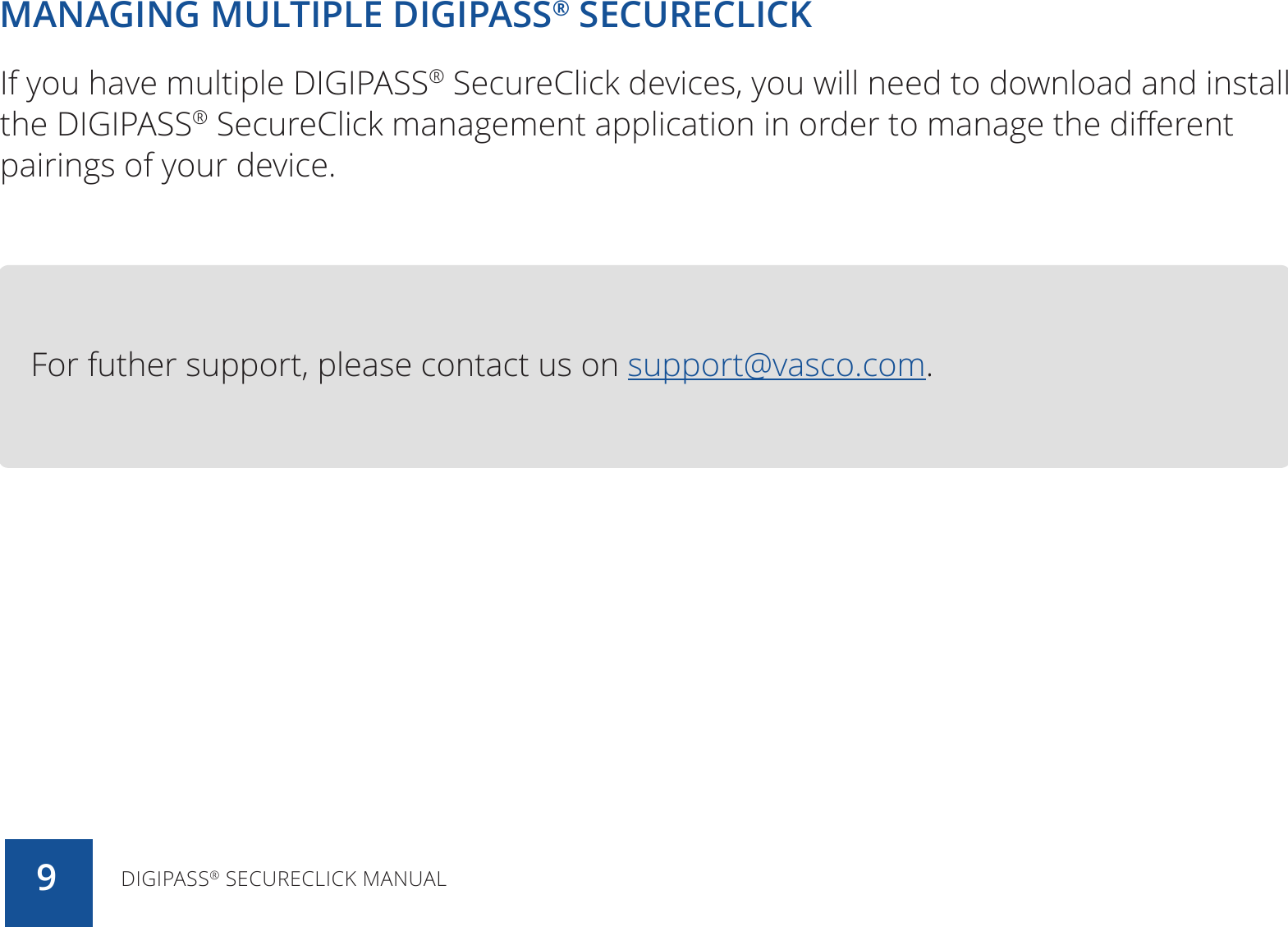 MANAGING MULTIPLE DIGIPASS® SECURECLICKIf you have multiple DIGIPASS® SecureClick devices, you will need to download and install the DIGIPASS® SecureClick management application in order to manage the different pairings of your device.For futher support, please contact us on support@vasco.com.DIGIPASS® SECURECLICK MANUAL9