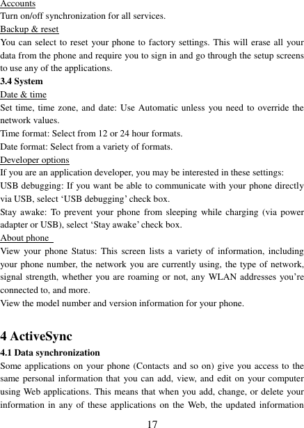   17 Accounts Turn on/off synchronization for all services.   Backup &amp; reset You can select to reset your phone to factory settings. This will erase all  your data from the phone and require you to sign in and go through the setup screens to use any of the applications.   3.4 System Date &amp; time Set time, time zone, and date: Use Automatic unless  you need to override the network values.   Time format: Select from 12 or 24 hour formats.   Date format: Select from a variety of formats.   Developer options If you are an application developer, you may be interested in these settings:   USB debugging: If you want be able to communicate with your phone directly via USB, select &bdquo;USB debugging‟ check box.   Stay awake:  To prevent  your  phone from sleeping while  charging (via  power adapter or USB), select &bdquo;Stay awake‟ check box.   About phone   View  your phone Status:  This  screen lists  a  variety  of  information,  including your phone number, the network you are currently using, the type of network, signal strength, whether you are roaming or not, any WLAN addresses  you‟re connected to, and more.   View the model number and version information for your phone.  4 ActiveSync 4.1 Data synchronization   Some applications on your phone (Contacts and so on) give you access to the same personal information that you can add, view, and edit on your computer using Web applications. This means that when you add, change, or delete your information in any  of  these applications  on  the  Web,  the updated  information 
