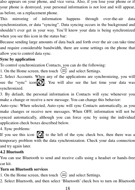   18 also appears on your phone, and vice versa. Also, if you lose your phone or if your phone is destroyed, your personal information is not lost and will appear, as before, on a replacement phone.   This  mirroring  of  information  happens  through  over-the-air  data synchronization, or data &ldquo;syncing&rdquo;. Data syncing occurs in the background and shouldn‟t  ever  get  in  your  way.  You‟ll  know  your  data  is  being  synchronized when you see this icon in the status bar:   Because sending large amounts of data back and forth over the air can take time and require considerable bandwidth, there are some settings on the phone that allow you to control data sync.   Sync by application   To control synchronization Contacts, you can do the following:   1. On the Home screen, then touch    and select Settings.   2. Select  Accounts.  When  any of the  applications  are synchronizing, you will see  the  &ldquo;sync&rdquo;  icon .  You  will  also  see  the  last  time  your  data  was synchronized.   3.  By  default,  the  personal  information  in  Contacts  will  sync  whenever  you make a change or receive a new message. You can change this behavior:   Auto-sync: When selected, Auto-sync will sync Contacts automatically, as you make  changes  or  receive  new  messages.  When  OFF,  information  will  not  be synced  automatically,  although  you  can  force  sync  by  using  the  individual application check boxes described below.   4. Sync problems:   If  you see  this  icon   to  the  left of the  sync  check  box,  then  there was  a temporary problem with the data synchronization. Check your data connection and try again later.   4.2 Bluetooth   You can use Bluetooth to send and receive calls using a headset or hands-free car kit.   Turn on Bluetooth services   1. On the Home screen, then touch    and select Settings.   2. Select Bluetooth, and then select &bdquo;Bluetooth‟ check box to turn on Bluetooth 