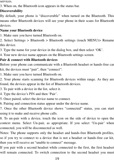   19 services.   3. When on, the Bluetooth icon appears in the status bar. Discoverability   By  default,  your  phone  is  &ldquo;discoverable&rdquo; when  turned  on  the  Bluetooth. This means other Bluetooth devices will see your phone in their scans for Bluetooth devices.   Name your Bluetooth device   1. Make sure you have turned Bluetooth on. 2.  Select  Settings  >  Bluetooth  >  Bluetooth  settings  (touch  MENU)>  Rename this device. 3. Type the name for your device in the dialog box, and then select &bdquo;OK‟.   4. Your new device name appears on the Bluetooth settings screen. Pair &amp; connect with Bluetooth devices Before your phone can communicate with a Bluetooth headset or hands-free car kit, the devices must &ldquo;pair&rdquo;, then &ldquo;connect&rdquo;:   1. Make sure you have turned Bluetooth on. 2. Your phone starts scanning for Bluetooth devices within range. As they are found, the devices appear in the list of Bluetooth devices.   3. To pair with a device in the list, select it.   4. Type the device‟s PIN and then &bdquo;Pair‟.   5. Once paired, select the device name to connect.   6. Pairing and connection status appear under the device name.   7.  Once  the  other  Bluetooth  device  shows  &ldquo;connected&rdquo;  status,  you  can  start using it to make and receive phone calls.   8. To un-pair with  a  device,  touch  the icon  on the side of  device  to open the context  menu.  Select  Un-pair,  as  appropriate.  If  you  select  &bdquo;Un-pair‟  when connected, you will be disconnected as well.   Notes: The phone supports only the headset and hands-free Bluetooth profiles, so if you try to connect to a device that is not a headset or hands-free car kit, then you will receive an &ldquo;unable to connect&rdquo; message.   If you pair with a second headset while connected to the first, the first headset will remain  connected. To switch  connection to  the  second headset  you  must 