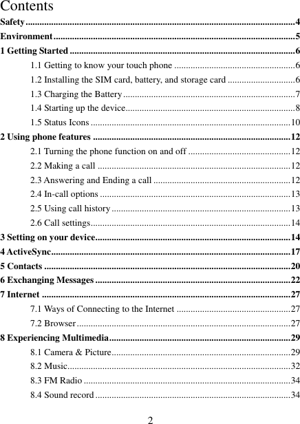   2 Contents Safety .................................................................................................................... 4 Environment ........................................................................................................ 5 1 Getting Started ................................................................................................. 6 1.1 Getting to know your touch phone .................................................... 6 1.2 Installing the SIM card, battery, and storage card ............................. 6 1.3 Charging the Battery .......................................................................... 7 1.4 Starting up the device......................................................................... 8 1.5 Status Icons ...................................................................................... 10 2 Using phone features ..................................................................................... 12 2.1 Turning the phone function on and off ............................................ 12 2.2 Making a call ................................................................................... 12 2.3 Answering and Ending a call ........................................................... 12 2.4 In-call options .................................................................................. 13 2.5 Using call history ............................................................................. 13 2.6 Call settings ...................................................................................... 14 3 Setting on your device .................................................................................... 14 4 ActiveSync ....................................................................................................... 17 5 Contacts .......................................................................................................... 20 6 Exchanging Messages .................................................................................... 22 7 Internet ........................................................................................................... 27 7.1 Ways of Connecting to the Internet ................................................. 27 7.2 Browser ............................................................................................ 27 8 Experiencing Multimedia .............................................................................. 29 8.1 Camera &amp; Picture ............................................................................. 29 8.2 Music................................................................................................ 32 8.3 FM Radio ......................................................................................... 34 8.4 Sound record .................................................................................... 34 