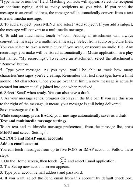   24 &bdquo;Type name or number‟ field. Matching contacts will appear. Select the recipient or  continue  typing.  Add  as  many  recipients  as  you  wish.  If  you  send  the message to an email address, the message will automatically convert from a text to a multimedia message.   3. To add a subject, press MENU and select &bdquo;Add subject‟. If you add a subject, the message will convert to a multimedia message.   4.  To  add  an  attachment,  touch &bdquo;+‟ icon.  Adding  an  attachment  will  always convert the message to a multimedia message. Select from audio or picture files. You can select to take a new picture if you want, or record an audio file. Any recordings you make will be stored automatically in Music application in a play list named &ldquo;My recordings&rdquo;. To  remove  an  attachment, select the  attachment‟s &bdquo;Remove‟ button.   5.  Type  your  message.  As  you  type,  you‟ll  be  able  to  track  how  many characters/messages you‟re creating. Remember that text messages have a limit around 160 characters. Once you go over that limit, a new message is actually created but automatically joined into one when received.   6. Select &bdquo;Send‟ when ready. You can also save a draft.   7. As your message sends, progress displays in the title bar. If you see this icon to the right of the message, it means your message is still being delivered.   Save message as draft While composing, press BACK, your message automatically saves as a draft. Text and multimedia message settings   To set  text  and  multimedia message  preferences, from  the  message list,  press MENU and select &bdquo;Settings‟.   6.2 POP3 and IMAP email accounts   Add an email account   You can fetch messages from up to five POP3 or IMAP accounts. Follow these steps:   1. On the Home screen, then touch    and select Email application. 2. The Set up new account screen appears. 3. Type your account email address and password. 4. If you want, select the Send email from this account by default check box. 