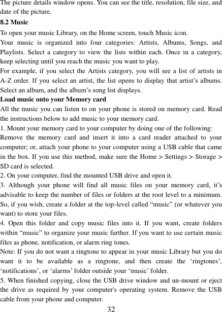   32 The picture details window opens. You can see the title, resolution, file size, and date of the picture.   8.2 Music To open your music Library, on the Home screen, touch Music icon.   Your  music  is  organized  into  four  categories:  Artists,  Albums,  Songs,  and Playlists. Select  a  category to  view the  lists within  each.  Once  in a  category, keep selecting until you reach the music you want to play.   For example, if  you select the Artists category, you will see a list of artists in A-Z order.  If you select an artist, the list opens  to  display  that  artist‟s  albums. Select an album, and the album‟s song list displays.   Load music onto your Memory card All the music you can listen to on your phone is stored on memory card. Read the instructions below to add music to your memory card.   1. Mount your memory card to your computer by doing one of the following:   Remove  the  memory  card  and  insert  it  into  a  card  reader  attached  to  your computer; or, attach your phone to your computer using a USB cable that came in the box. If you use this method, make sure the Home > Settings > Storage > SD card is selected.   2. On your computer, find the mounted USB drive and open it.   3.  Although  your  phone  will  find  all  music  files  on  your  memory  card,  it‟s advisable to keep the number of files or folders at the root level to a minimum. So, if you wish, create a folder at the top-level called &ldquo;music&rdquo; (or whatever you want) to store your files.   4.  Open  this  folder  and  copy  music  files  into  it.  If  you  want,  create  folders within &ldquo;music&rdquo; to organize your music further. If you want to use certain music files as phone, notification, or alarm ring tones. Note: If you do not want a ringtone to appear in your music Library but you do want  it  to  be  available  as  a  ringtone,  and  then  create  the  &bdquo;ringtones‟, &bdquo;notifications‟, or &bdquo;alarms‟ folder outside your &bdquo;music‟ folder.   5. When finished copying, close the USB drive window and un-mount or eject the drive  as  required  by your computer's operating system.  Remove  the  USB cable from your phone and computer.   