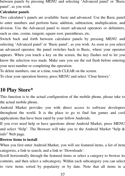   37 between panels  by  pressing  MENU  and  selecting &bdquo;Advanced  panel‟ or &bdquo;Basic panel‟, as you wish.   Calculator panels   Two calculator‟s panels are available: basic and advanced. Use the Basic panel to  enter  numbers  and  perform  basic addition,  subtraction,  multiplication,  and division.  Use  the  Advanced  panel  to insert  advanced  operators  or  delimiters, such as sine, cosine, tangent, square root, parentheses, etc.   Switch  back  and  forth  between  calculator  panels  by  pressing  MENU  and selecting &bdquo;Advanced panel‟ or &bdquo;Basic panel‟, as you wish. As soon as you select an  advanced  operator,  the  panel switches  back  to Basic,  where  your operator appears.  When  you  touch  a  key on  the  screen, the key  flashes  red  to let  you know the selection was made. Make sure you see the red flash before entering your next number or completing the operation.   To delete numbers, one at a time, touch CLEAR on the screen.   To clear your operation history, press MENU and select &bdquo;Clear history‟.    10 Play Store* This function is to the actual configuration of the mobile phone, please take to the actual mobile phone. Android  Market  provides  you  with  direct  access  to  software  developers throughout  the  world.  It  is  the  place  to  go  to  find  fun  games  and  cool applications that have been rated by your fellow Androids. If you ever  need  help  or  have  questions about  Android  Market,  press  MENU and  select  &bdquo;Help‟.  The  Browser will  take  you  to  the  Android  Market  &ldquo;help  &amp; info&rdquo; Web page.   Browse items to install   When you first enter Android Market, you will see featured items, a list of item categories, a link to search, and a link to &bdquo;Downloads‟.   Scroll horizontally through the featured items or select a category to browse its contents, and then select a subcategory. Within each subcategory you can select to  view  items  sorted  by  popularity  or  by  date.  Note  that  all  items  in  a 