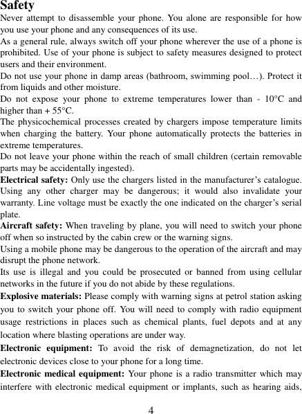   4  Safety Never attempt to disassemble  your  phone.  You  alone  are  responsible  for how you use your phone and any consequences of its use. As a general rule, always switch off your phone wherever the use of a phone is prohibited. Use of your phone is subject to safety measures designed to protect users and their environment. Do not use your phone in damp areas (bathroom, swimming pool&hellip;). Protect it from liquids and other moisture. Do  not  expose  your  phone  to  extreme  temperatures  lower  than  -  10&deg;C  and higher than + 55&deg;C. The physicochemical  processes created by chargers impose temperature limits when  charging  the  battery.  Your  phone automatically  protects  the  batteries  in extreme temperatures. Do not leave your phone within the reach of small children (certain removable parts may be accidentally ingested). Electrical safety: Only use the chargers listed in the manufacturer‟s catalogue. Using  any  other  charger  may  be  dangerous;  it  would  also  invalidate  your warranty. Line voltage must be exactly the one indicated on the charger‟s serial plate. Aircraft safety: When traveling by plane, you will need to switch your phone off when so instructed by the cabin crew or the warning signs. Using a mobile phone may be dangerous to the operation of the aircraft and may disrupt the phone network. Its  use  is  illegal  and  you  could  be  prosecuted  or  banned  from  using  cellular networks in the future if you do not abide by these regulations. Explosive materials: Please comply with warning signs at petrol station asking you to switch your phone off. You will  need to comply with radio  equipment usage  restrictions  in  places  such  as  chemical  plants,  fuel  depots  and  at  any location where blasting operations are under way. Electronic  equipment:  To  avoid  the  risk  of  demagnetization,  do  not  let electronic devices close to your phone for a long time. Electronic medical equipment: Your phone is a radio transmitter which may interfere with electronic  medical equipment or implants, such as hearing aids, 
