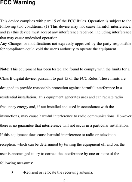   41 FCC Warning  This device complies with part 15 of the FCC Rules. Operation is subject to the following two conditions: (1) This device may not cause harmful interference, and (2) this device must accept any interference received, including interference that may cause undesired operation. Any Changes or modifications not expressly approved by the party responsible for compliance could void the user's authority to operate the equipment.    Note: This equipment has been tested and found to comply with the limits for a Class B digital device, pursuant to part 15 of the FCC Rules. These limits are designed to provide reasonable protection against harmful interference in a residential installation. This equipment generates uses and can radiate radio frequency energy and, if not installed and used in accordance with the instructions, may cause harmful interference to radio communications. However, there is no guarantee that interference will not occur in a particular installation. If this equipment does cause harmful interference to radio or television reception, which can be determined by turning the equipment off and on, the user is encouraged to try to correct the interference by one or more of the following measures:    -Reorient or relocate the receiving antenna.   