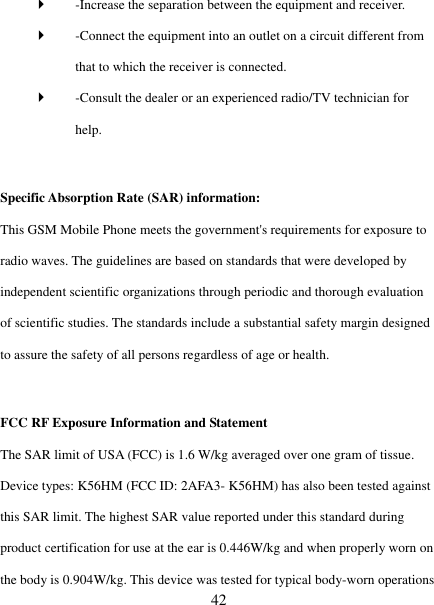   42  -Increase the separation between the equipment and receiver.    -Connect the equipment into an outlet on a circuit different from that to which the receiver is connected.    -Consult the dealer or an experienced radio/TV technician for help.    Specific Absorption Rate (SAR) information:   This GSM Mobile Phone meets the government's requirements for exposure to radio waves. The guidelines are based on standards that were developed by independent scientific organizations through periodic and thorough evaluation of scientific studies. The standards include a substantial safety margin designed to assure the safety of all persons regardless of age or health.    FCC RF Exposure Information and Statement   The SAR limit of USA (FCC) is 1.6 W/kg averaged over one gram of tissue. Device types: K56HM (FCC ID: 2AFA3- K56HM) has also been tested against this SAR limit. The highest SAR value reported under this standard during product certification for use at the ear is 0.446W/kg and when properly worn on the body is 0.904W/kg. This device was tested for typical body-worn operations 