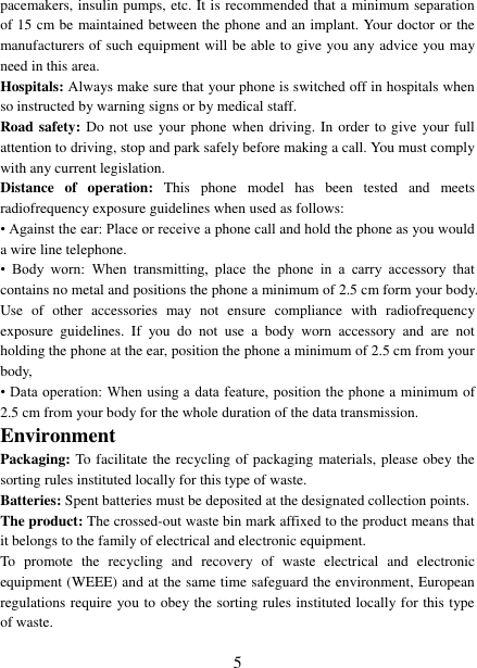  5 pacemakers, insulin pumps, etc. It is recommended that a minimum separation of 15 cm be maintained between the phone and an implant. Your doctor or the manufacturers of such equipment will be able to give you any advice you may need in this area.   Hospitals: Always make sure that your phone is switched off in hospitals when so instructed by warning signs or by medical staff.   Road safety: Do not use your phone when driving. In order to give your full attention to driving, stop and park safely before making a call. You must comply with any current legislation. Distance  of  operation:  This  phone  model  has  been  tested  and  meets radiofrequency exposure guidelines when used as follows: &bull; Against the ear: Place or receive a phone call and hold the phone as you would a wire line telephone. &bull;  Body  worn:  When  transmitting,  place  the  phone  in  a  carry  accessory  that contains no metal and positions the phone a minimum of 2.5 cm form your body. Use  of  other  accessories  may  not  ensure  compliance  with  radiofrequency exposure  guidelines.  If  you  do  not  use  a  body  worn  accessory  and  are  not holding the phone at the ear, position the phone a minimum of 2.5 cm from your body, &bull; Data operation: When using a data feature, position the phone a minimum of 2.5 cm from your body for the whole duration of the data transmission. Environment Packaging: To facilitate the recycling of packaging materials, please obey the sorting rules instituted locally for this type of waste. Batteries: Spent batteries must be deposited at the designated collection points. The product: The crossed-out waste bin mark affixed to the product means that it belongs to the family of electrical and electronic equipment. To  promote  the  recycling  and  recovery  of  waste  electrical  and  electronic equipment (WEEE) and at the same time safeguard the environment, European regulations require you to obey the sorting rules instituted locally for this type of waste. 