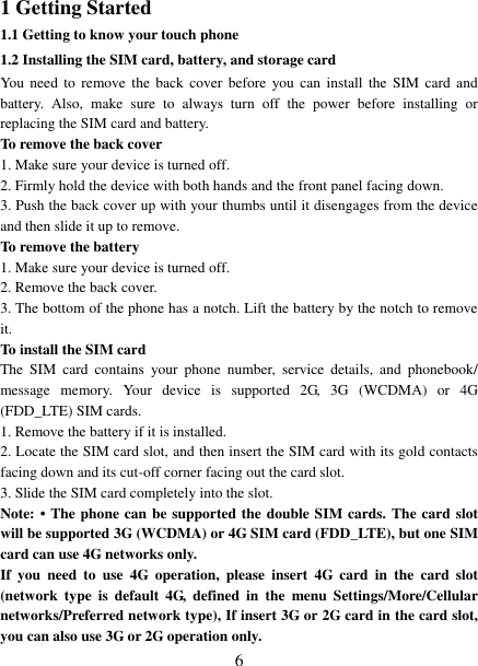   6 1 Getting Started 1.1 Getting to know your touch phone 1.2 Installing the SIM card, battery, and storage card You need to  remove the  back  cover before  you  can  install the  SIM card  and battery.  Also,  make  sure  to  always  turn  off  the  power  before  installing  or replacing the SIM card and battery. To remove the back cover   1. Make sure your device is turned off. 2. Firmly hold the device with both hands and the front panel facing down.   3. Push the back cover up with your thumbs until it disengages from the device and then slide it up to remove.   To remove the battery   1. Make sure your device is turned off. 2. Remove the back cover. 3. The bottom of the phone has a notch. Lift the battery by the notch to remove it.     To install the SIM card   The  SIM  card  contains  your  phone  number,  service  details,  and  phonebook/ message  memory.  Your  device  is  supported  2G,  3G  (WCDMA)  or  4G (FDD_LTE) SIM cards.   1. Remove the battery if it is installed.   2. Locate the SIM card slot, and then insert the SIM card with its gold contacts facing down and its cut-off corner facing out the card slot.   3. Slide the SIM card completely into the slot. Note: &bull;  The phone can be supported the double SIM cards. The card slot will be supported 3G (WCDMA) or 4G SIM card (FDD_LTE), but one SIM card can use 4G networks only. If  you  need  to  use  4G  operation,  please  insert  4G  card  in  the  card  slot (network  type  is default  4G,  defined  in  the  menu  Settings/More/Cellular networks/Preferred network type), If insert 3G or 2G card in the card slot, you can also use 3G or 2G operation only. 