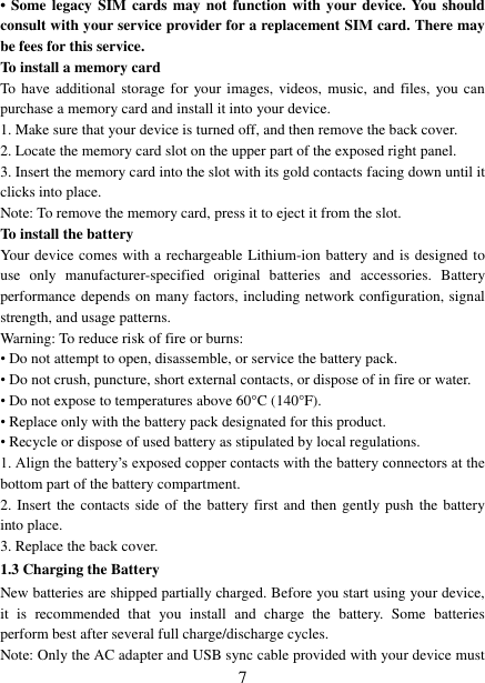   7 &bull;  Some legacy SIM cards  may  not  function with your device. You should consult with your service provider for a replacement SIM card. There may be fees for this service.   To install a memory card To have additional storage for  your images, videos,  music,  and  files,  you can purchase a memory card and install it into your device. 1. Make sure that your device is turned off, and then remove the back cover. 2. Locate the memory card slot on the upper part of the exposed right panel. 3. Insert the memory card into the slot with its gold contacts facing down until it clicks into place.     Note: To remove the memory card, press it to eject it from the slot. To install the battery Your device comes with a rechargeable Lithium-ion battery and is designed to use  only  manufacturer-specified  original  batteries  and  accessories.  Battery performance depends on many factors, including network configuration, signal strength, and usage patterns.         Warning: To reduce risk of fire or burns: &bull; Do not attempt to open, disassemble, or service the battery pack. &bull; Do not crush, puncture, short external contacts, or dispose of in fire or water.   &bull; Do not expose to temperatures above 60&deg;C (140&deg;F).   &bull; Replace only with the battery pack designated for this product. &bull; Recycle or dispose of used battery as stipulated by local regulations.     1. Align the battery‟s exposed copper contacts with the battery connectors at the bottom part of the battery compartment.     2. Insert the contacts side of the battery first and then gently push  the battery into place.   3. Replace the back cover. 1.3 Charging the Battery New batteries are shipped partially charged. Before you start using your device, it  is  recommended  that  you  install  and  charge  the  battery.  Some  batteries perform best after several full charge/discharge cycles.     Note: Only the AC adapter and USB sync cable provided with your device must 