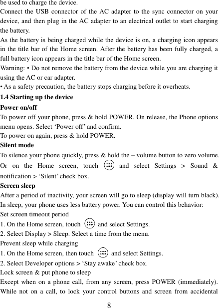   8 be used to charge the device.   Connect the  USB connector of the AC adapter to  the sync connector on  your device, and then plug in the AC adapter to an electrical outlet to start charging the battery.     As the battery is being charged while the device is on, a charging icon appears in the title bar of the Home screen. After the battery has been fully charged, a full battery icon appears in the title bar of the Home screen.     Warning: &bull; Do not remove the battery from the device while you are charging it using the AC or car adapter.   &bull; As a safety precaution, the battery stops charging before it overheats. 1.4 Starting up the device Power on/off   To power off your phone, press &amp; hold POWER. On release, the Phone options menu opens. Select &bdquo;Power off‟ and confirm.   To power on again, press &amp; hold POWER. Silent mode   To silence your phone quickly, press &amp; hold the &ndash; volume button to zero volume. Or  on  the  Home  screen,  touch    and  select  Settings  >  Sound  &amp; notification > &bdquo;Silent‟ check box.   Screen sleep   After a period of inactivity, your screen will go to sleep (display will turn black). In sleep, your phone uses less battery power. You can control this behavior:   Set screen timeout period 1. On the Home screen, touch  and select Settings.   2. Select Display > Sleep. Select a time from the menu.   Prevent sleep while charging 1. On the Home screen, then touch  and select Settings.   2. Select Developer options > &bdquo;Stay awake‟ check box.   Lock screen &amp; put phone to sleep   Except when on a  phone call, from any screen, press  POWER (immediately). While  not  on a  call,  to  lock  your  control  buttons  and  screen from  accidental 
