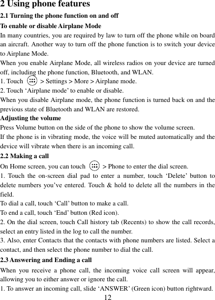   12 2 Using phone features 2.1 Turning the phone function on and off To enable or disable Airplane Mode In many countries, you are required by law to turn off the phone while on board an aircraft. Another way to turn off the phone function is to switch your device to Airplane Mode. When you enable Airplane Mode, all wireless radios on your device are turned off, including the phone function, Bluetooth, and WLAN. 1. Touch    > Settings > More > Airplane mode. 2. Touch &bdquo;Airplane mode‟ to enable or disable. When you disable Airplane mode, the phone function is turned back on and the previous state of Bluetooth and WLAN are restored. Adjusting the volume Press Volume button on the side of the phone to show the volume screen.   If the phone is in vibrating mode, the voice will be muted automatically and the device will vibrate when there is an incoming call. 2.2 Making a call On Home screen, you can touch    > Phone to enter the dial screen. 1.  Touch  the  on-screen  dial  pad  to  enter  a  number,  touch &bdquo;Delete‟  button  to delete numbers  you‟ve  entered.  Touch  &amp;  hold to  delete all the numbers  in  the field.   To dial a call, touch &bdquo;Call‟ button to make a call.   To end a call, touch &bdquo;End‟ button (Red icon).   2. On the dial screen, touch Call history tab (Recents) to show the call records, select an entry listed in the log to call the number.   3. Also, enter Contacts that the contacts with phone numbers are listed. Select a contact, and then select the phone number to dial the call.   2.3 Answering and Ending a call When  you  receive  a  phone  call,  the  incoming  voice  call  screen  will  appear, allowing you to either answer or ignore the call.   1. To answer an incoming call, slide &bdquo;ANSWER‟ (Green icon) button rightward. 