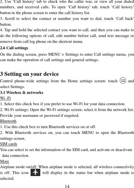   14 2. Use &bdquo;Call history‟ tab  to check who the  caller was, or  view all your  dialed numbers,  and  received  calls.  To  open  &bdquo;Call  history‟  tab,  touch  &bdquo;Call  history‟ button in the phone screen to enter the call history list. 3.  Scroll  to select  the contact  or  number  you want  to dial,  touch  &bdquo;Call  back‟ button. 4. Tap and hold the selected contact you want to call, and then you can make to do the following options of call, edit number before call, send text message or remove from call log phone on the shortcut menu. 2.6 Call settings On the dialing screen, press MENU > Settings to enter Call settings menu, you can make the operation of call settings and general settings.    3 Setting on your device Control  phone-wide  settings  from  the  Home  settings  screen:  touch    and select Settings.   3.1 Wireless &amp; networks Wi -Fi 1. Select this check box if you prefer to use Wi-Fi for your data connection.   2. Wi-Fi settings: Open the Wi-Fi settings screen; select it from the network list. Provide your username or password if required.   Bluetooth 1. Use this check box to turn Bluetooth services on or off.   2.  With  Bluetooth  services  on,  you  can  touch  MENU  to  open  the  Bluetooth settings screen. SIM cards You can select to set the information of the SIM card, and activate or deactivate data connection. More Airplane mode on/off: When airplane mode is selected, all wireless connectivity is  off.  This  icon   will  display  in  the  status  bar when  airplane  mode  is selected.   