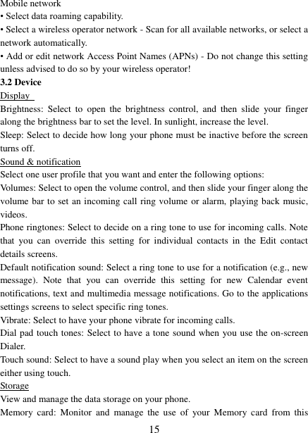   15 Mobile network   &bull; Select data roaming capability.   &bull; Select a wireless operator network - Scan for all available networks, or select a network automatically.   &bull; Add or edit network Access Point Names (APNs) - Do not change this setting unless advised to do so by your wireless operator!   3.2 Device Display   Brightness:  Select  to  open  the  brightness  control,  and  then  slide  your  finger along the brightness bar to set the level. In sunlight, increase the level.   Sleep: Select to decide how long your phone must be inactive before the screen turns off.   Sound &amp; notification Select one user profile that you want and enter the following options: Volumes: Select to open the volume control, and then slide your finger along the volume bar to set an incoming call ring volume or alarm, playing back music, videos.   Phone ringtones: Select to decide on a ring tone to use for incoming calls. Note that  you  can  override  this  setting  for  individual  contacts  in  the  Edit  contact details screens.   Default notification sound: Select a ring tone to use for a notification (e.g., new message).  Note  that  you  can  override  this  setting  for  new  Calendar  event notifications, text and multimedia message notifications. Go to the applications settings screens to select specific ring tones.   Vibrate: Select to have your phone vibrate for incoming calls.   Dial pad touch tones: Select to have a tone sound when you use the on-screen Dialer.   Touch sound: Select to have a sound play when you select an item on the screen either using touch. Storage View and manage the data storage on your phone. Memory  card:  Monitor  and  manage  the  use  of  your  Memory  card  from  this 