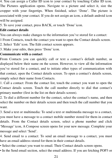   21 4. You can assign a Caller ID icon to your contact by touching Caller ID icon. The  Pictures  application  opens.  Navigate  to  a  picture  and  select  it,  size  the cropper  with  your  fingertips.  When  finished,  select  &bdquo;Done‟.  The  picture  is associated with your contact. If you do not assign an icon, a default android icon will be assigned.   5. To save your contact, press BACK, or touch &bdquo;Done‟ icon. Edit contact details   You can always make changes to the information you‟ve stored for a contact:   1 From Contacts, touch the contact you want to open the Contact details screen.   2. Select &bdquo;Edit‟ icon. The Edit contact screen appears.   3. Make your edits, then press &bdquo;Done‟ icon. Communicate with a contact   From  Contacts  you  can  quickly  call  or  text  a  contact‟s  default  number,  as displayed below their name on the screen. However, to view all the information you‟ve stored  for  a contact,  and  to initiate  other types of  communication  with that contact, open the Contact details screen. To open a contact‟s details screen, simply select their name from Contacts.   1. Call a contact: From the contact list, touch the contact you want to open the Contact  details  screen.  Touch  the  call  number  directly  to  dial  that  contact‟s primary number (first in the list on their details screen).   2. To dial a different number for the contact, select the contact‟s name, and then select the number on their details screen and then touch the call number that you want. 3. Send a text or multimedia: To send a text or multimedia message to a contact, you must have a message to a contact mobile number stored for them in contact details.  From  the  Contact  details  screen,  select  a  phone  number  and  click &bdquo;Message‟ icon, A Compose screen opens for your new message. Complete your message and select &bdquo;Send‟.   4. Send  email  to a contact: To send an  email  message  to  a contact,  you must have an email address stored for them in their contact details.   &bull; Select the contact you want to email. Their Contact details screen opens.   &bull; In the Send email section, select the email address. If you are fetching POP3 or 
