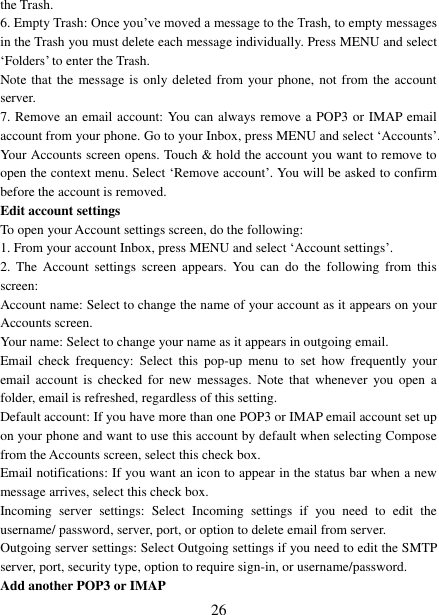   26 the Trash.   6. Empty Trash: Once you‟ve moved a message to the Trash, to empty messages in the Trash you must delete each message individually. Press MENU and select &bdquo;Folders‟ to enter the Trash.   Note that the message is  only deleted from  your phone, not from the account server.   7. Remove an email account: You can always remove a POP3 or IMAP email account from your phone. Go to your Inbox, press MENU and select &bdquo;Accounts‟. Your Accounts screen opens. Touch &amp; hold the account you want to remove to open the context menu. Select &bdquo;Remove account‟. You will be asked to confirm before the account is removed. Edit account settings   To open your Account settings screen, do the following:   1. From your account Inbox, press MENU and select &bdquo;Account settings‟.   2.  The  Account  settings  screen  appears.  You  can  do  the  following  from  this screen:   Account name: Select to change the name of your account as it appears on your Accounts screen.   Your name: Select to change your name as it appears in outgoing email.   Email  check  frequency:  Select  this  pop-up  menu  to  set  how  frequently  your email  account  is checked  for new  messages.  Note  that whenever  you open  a folder, email is refreshed, regardless of this setting.   Default account: If you have more than one POP3 or IMAP email account set up on your phone and want to use this account by default when selecting Compose from the Accounts screen, select this check box.   Email notifications: If you want an icon to appear in the status bar when a new message arrives, select this check box.   Incoming  server  settings:  Select  Incoming  settings  if  you  need  to  edit  the username/ password, server, port, or option to delete email from server.   Outgoing server settings: Select Outgoing settings if you need to edit the SMTP server, port, security type, option to require sign-in, or username/password.   Add another POP3 or IMAP   