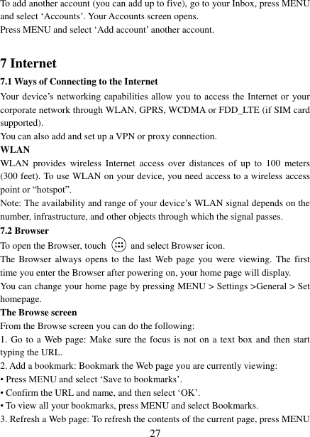   27 To add another account (you can add up to five), go to your Inbox, press MENU and select &bdquo;Accounts‟. Your Accounts screen opens. Press MENU and select &bdquo;Add account‟ another account.    7 Internet   7.1 Ways of Connecting to the Internet   Your device‟s  networking  capabilities allow  you  to  access  the  Internet  or  your corporate network through WLAN, GPRS, WCDMA or FDD_LTE (if SIM card supported). You can also add and set up a VPN or proxy connection. WLAN WLAN  provides  wireless  Internet access  over  distances  of  up  to  100  meters (300 feet). To use WLAN on your device, you need access to a wireless access point or &ldquo;hotspot&rdquo;.   Note: The availability and range of your device‟s WLAN signal depends on the number, infrastructure, and other objects through which the signal passes. 7.2 Browser To open the Browser, touch    and select Browser icon.   The Browser always opens  to  the  last  Web page  you were  viewing.  The  first time you enter the Browser after powering on, your home page will display.   You can change your home page by pressing MENU > Settings >General > Set homepage.   The Browse screen   From the Browse screen you can do the following:   1. Go to a  Web page: Make sure the focus is not on a text box and then start typing the URL.   2. Add a bookmark: Bookmark the Web page you are currently viewing:   &bull; Press MENU and select &bdquo;Save to bookmarks‟.   &bull; Confirm the URL and name, and then select &bdquo;OK‟. &bull; To view all your bookmarks, press MENU and select Bookmarks.   3. Refresh a Web page: To refresh the contents of the current page, press MENU 