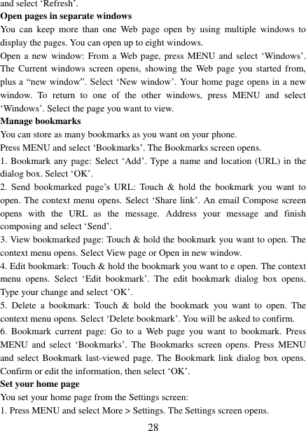   28 and select &bdquo;Refresh‟. Open pages in separate windows   You  can  keep  more  than  one  Web  page  open  by  using  multiple  windows  to display the pages. You can open up to eight windows.   Open a  new window:  From a Web page,  press  MENU and select  &bdquo;Windows‟. The Current  windows screen opens, showing the Web page  you started from, plus a  &ldquo;new window&rdquo;. Select  &bdquo;New window‟. Your home page opens in a new window.  To  return  to  one  of  the  other  windows,  press  MENU  and  select &bdquo;Windows‟. Select the page you want to view.   Manage bookmarks   You can store as many bookmarks as you want on your phone.   Press MENU and select &bdquo;Bookmarks‟. The Bookmarks screen opens. 1. Bookmark any page: Select &bdquo;Add‟. Type a name and location (URL) in the dialog box. Select &bdquo;OK‟.   2.  Send  bookmarked  page‟s  URL:  Touch  &amp;  hold the  bookmark  you  want  to open. The context menu opens. Select &bdquo;Share link‟. An email Compose screen opens  with  the  URL  as  the  message.  Address  your  message  and  finish composing and select &bdquo;Send‟. 3. View bookmarked page: Touch &amp; hold the bookmark you want to open. The context menu opens. Select View page or Open in new window. 4. Edit bookmark: Touch &amp; hold the bookmark you want to e open. The context menu  opens.  Select  &bdquo;Edit  bookmark‟.  The  edit  bookmark  dialog  box  opens. Type your change and select &bdquo;OK‟.   5.  Delete  a  bookmark:  Touch  &amp;  hold  the  bookmark  you  want  to  open.  The context menu opens. Select &bdquo;Delete bookmark‟. You will be asked to confirm. 6.  Bookmark  current  page: Go  to  a  Web  page  you want  to  bookmark.  Press MENU  and  select  &bdquo;Bookmarks‟.  The  Bookmarks  screen  opens.  Press  MENU and select Bookmark last-viewed page. The Bookmark link dialog  box opens. Confirm or edit the information, then select &bdquo;OK‟. Set your home page   You set your home page from the Settings screen:   1. Press MENU and select More > Settings. The Settings screen opens.   