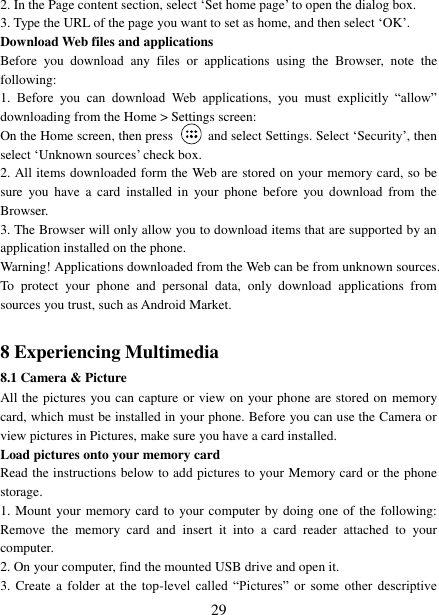   29 2. In the Page content section, select &bdquo;Set home page‟ to open the dialog box.   3. Type the URL of the page you want to set as home, and then select &bdquo;OK‟. Download Web files and applications   Before  you  download  any  files  or  applications  using  the  Browser,  note  the following:   1.  Before  you  can  download  Web  applications,  you  must  explicitly  &ldquo;allow&rdquo; downloading from the Home > Settings screen:   On the Home screen, then press    and select Settings. Select &bdquo;Security‟, then select &bdquo;Unknown sources‟ check box.   2. All items downloaded form the Web are stored on your memory card, so be sure  you have  a  card  installed  in  your  phone  before  you  download  from  the Browser.   3. The Browser will only allow you to download items that are supported by an application installed on the phone.   Warning! Applications downloaded from the Web can be from unknown sources. To  protect  your  phone  and  personal  data,  only  download  applications  from sources you trust, such as Android Market.    8 Experiencing Multimedia 8.1 Camera &amp; Picture All the pictures you can capture or view on your phone are stored on memory card, which must be installed in your phone. Before you can use the Camera or view pictures in Pictures, make sure you have a card installed.   Load pictures onto your memory card   Read the instructions below to add pictures to your Memory card or the phone storage.   1. Mount your memory card to your computer by doing one of the following: Remove  the  memory  card  and  insert  it  into  a  card  reader  attached  to  your computer. 2. On your computer, find the mounted USB drive and open it. 3. Create a folder  at  the  top-level  called  &ldquo;Pictures&rdquo;  or  some  other  descriptive 