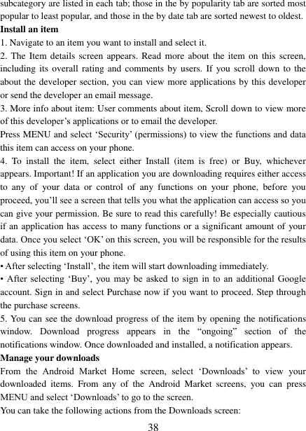   38 subcategory are listed in each tab; those in the by popularity tab are sorted most popular to least popular, and those in the by date tab are sorted newest to oldest.   Install an item   1. Navigate to an item you want to install and select it.   2. The  Item details  screen appears. Read  more about  the  item on  this  screen, including its overall rating  and  comments  by users.  If  you scroll down to the about the developer section, you can view more applications by this developer or send the developer an email message.   3. More info about item: User comments about item, Scroll down to view more of this developer‟s applications or to email the developer.   Press MENU and select &bdquo;Security‟ (permissions) to view the functions and data this item can access on your phone.   4.  To  install  the  item,  select  either  Install  (item  is  free)  or  Buy,  whichever appears. Important! If an application you are downloading requires either access to  any  of  your  data  or  control  of  any  functions  on  your  phone,  before  you proceed, you‟ll see a screen that tells you what the application can access so you can give your permission. Be sure to read this carefully! Be especially cautious if an application has access to many functions or a significant amount of your data. Once you select &bdquo;OK‟ on this screen, you will be responsible for the results of using this item on your phone.   &bull; After selecting &bdquo;Install‟, the item will start downloading immediately.   &bull;  After  selecting  &bdquo;Buy‟,  you  may  be  asked  to  sign  in  to  an  additional  Google account. Sign in and select Purchase now if you want to proceed. Step through the purchase screens.   5. You can see the download progress of the item by opening the notifications window.  Download  progress  appears  in  the  &ldquo;ongoing&rdquo;  section  of  the notifications window. Once downloaded and installed, a notification appears.   Manage your downloads   From  the  Android  Market  Home  screen,  select  &bdquo;Downloads‟  to  view  your downloaded  items.  From  any  of  the  Android  Market  screens,  you  can  press MENU and select &bdquo;Downloads‟ to go to the screen. You can take the following actions from the Downloads screen:   