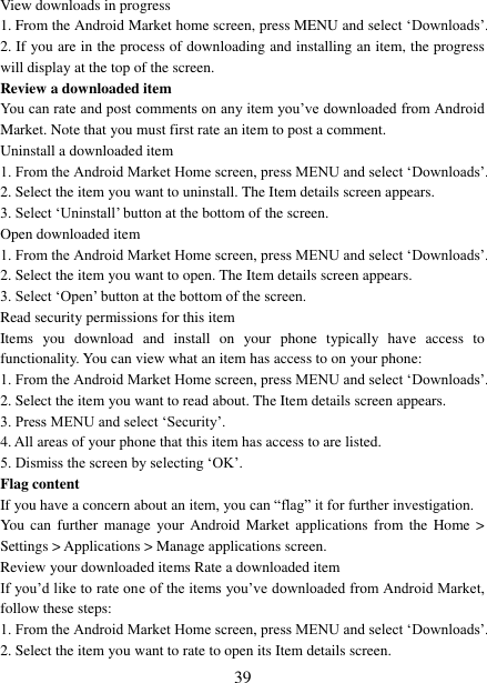   39 View downloads in progress 1. From the Android Market home screen, press MENU and select &bdquo;Downloads‟. 2. If you are in the process of downloading and installing an item, the progress will display at the top of the screen. Review a downloaded item You can rate and post comments on any item you‟ve downloaded from Android Market. Note that you must first rate an item to post a comment.   Uninstall a downloaded item 1. From the Android Market Home screen, press MENU and select &bdquo;Downloads‟. 2. Select the item you want to uninstall. The Item details screen appears.   3. Select &bdquo;Uninstall‟ button at the bottom of the screen.   Open downloaded item 1. From the Android Market Home screen, press MENU and select &bdquo;Downloads‟. 2. Select the item you want to open. The Item details screen appears.   3. Select &bdquo;Open‟ button at the bottom of the screen. Read security permissions for this item Items  you  download  and  install  on  your  phone  typically  have  access  to functionality. You can view what an item has access to on your phone: 1. From the Android Market Home screen, press MENU and select &bdquo;Downloads‟. 2. Select the item you want to read about. The Item details screen appears.   3. Press MENU and select &bdquo;Security‟. 4. All areas of your phone that this item has access to are listed.   5. Dismiss the screen by selecting &bdquo;OK‟.   Flag content If you have a concern about an item, you can &ldquo;flag&rdquo; it for further investigation.   You can  further manage  your  Android  Market applications from the  Home  > Settings > Applications > Manage applications screen.   Review your downloaded items Rate a downloaded item   If you‟d like to rate one of the items you‟ve downloaded from Android Market, follow these steps:   1. From the Android Market Home screen, press MENU and select &bdquo;Downloads‟. 2. Select the item you want to rate to open its Item details screen.   